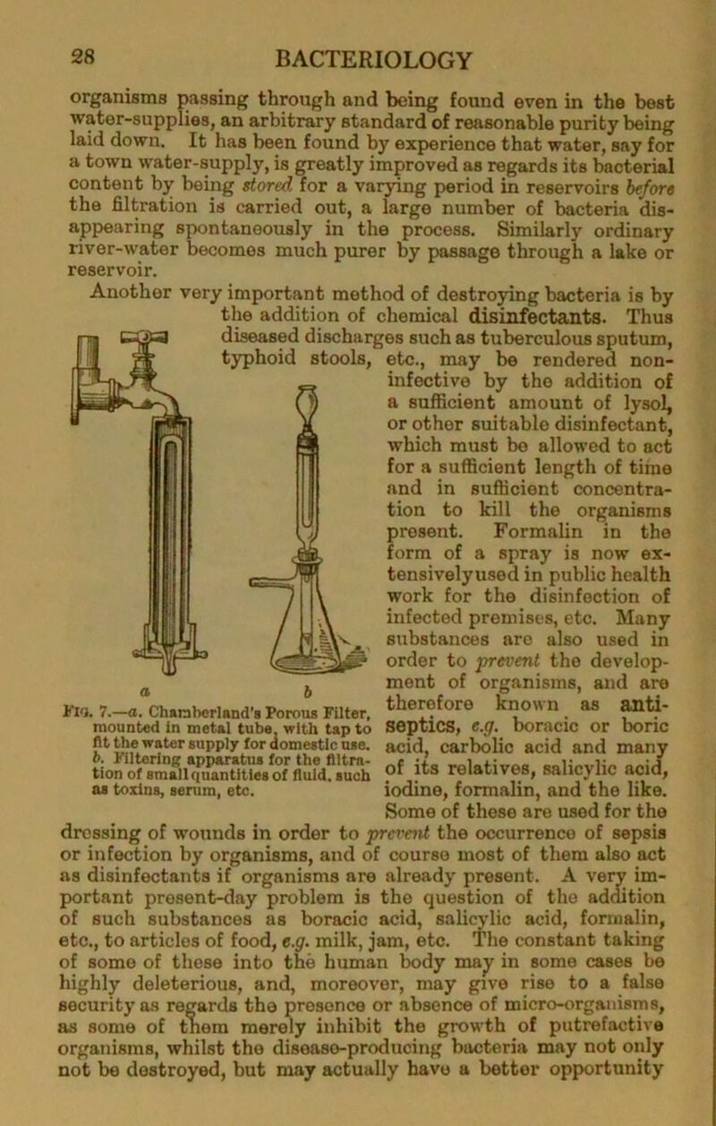organisms passing through and being found even in the best water-supplies, an arbitrary standard of reasonable purity being laid down. It has been found by experience that water, say for a town water-supply, is greatly improved as regards its bacterial content by being stored for a varying period in reservoirs before the filtration is carried out, a large number of bacteria dis- appearing spontaneously in the process. Similarly ordinary river-water becomes much purer by passage through a lake or reservoir. Another very important method of destroying bacteria is by the addition of chemical disinfectants. Thus diseased discharges such as tuberculous sputum, typhoid stools, etc., may be rendered non- infective by the addition of a sufficient amount of lysol, or other suitable disinfectant, which must be allowed to act for a sufficient length of time and in sufficient concentra- tion to kill the organisms present. Formalin in the form of a spray is now ex- tensivelyused in public health work for the disinfection of infected premises, etc. Many substances arc also used in order to prevent the develop- ment of organisms, and are therefore known as anti- septics, e.g. boracic or boric acid, carbolic acid and many of its relatives, salicylic acid, iodine, formalin, and the like. Some of these are used for the dressing of wounds in order to prevent the occurrence of sepsis or infection by organisms, and of course most of them also act as disinfectants if organisms are already present. A very im- portant present-day problem is the question of the addition of such substances as boracic acid, sali^dic acid, formalin, etc., to articles of food, e.g. milk, jam, etc. The constant taking of some of these into the human body majf in some cases be highly deleterious, and, moreover, may give rise to a false security as regards the presence or absence of micro-organisms, as some of tnem merely inhibit the growth of putrefactive organisms, whilst the disease-producing bacteria may not only not be destroyed, but may actually have a bettor opportunity J ^ sL I'lG. 7.—a. Chanbcrland’s Porous Filter, mounted in metsl tube, with tap to lit the water supply for domestic use. b. Filtering apparatus for the filtra- tion of small quantities of fluid, such as toxins, serum, etc.
