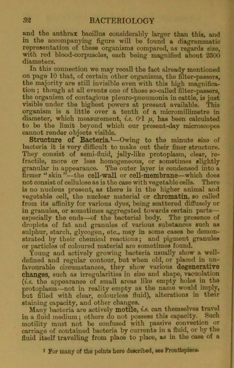 and the anthrax bacillus considerably larger than this, and in the accompanying figure will be found a diagrammatic representation of these organisms compared, as regards size, with red blood-corpuscles, each being magnified about 2600 diameters. In this connection we may recall the fact already mentioned on page 10 that, of certain other organisms, the filter-passers, the majority are still invisible even with this high magnifica- tion ; though at all events one of those so-ailled filter-passers, the organism of contagious pleuro-pneumonia in cattle, is just visible under the highest powers at present available. This organism is a little over a tenth of a micromillimetre in diameter, which measurement, i.e. O’l /x, has been calculated to be the limit beyond which our present-day microscopes cannot render objects visible. Structure of Bacteria.^—Owing to the minute size of bacteria it is very difficult to make out their finer structure. They consist of semi-fluid, jelly-like protoplasm, clear, re- fractile, more or less homogeneous, or sometimes slightly granular in appearance. The outer layer is condensed into a firmer “ skin ”—the cell-wall or cell-membrane—which does not consist of cellulose as is the case with vegetable cells. There is no nucleus present, as there is in the higher animal and vegetable cell, the nuclear material or chromatin, so called from its affinity for various dyes, being scattered diflfusely or in granules, or sometimes aggregated towards certain parts— especially the ends—of the bacterial body. The presence of droplets of fat and granules of various substances such as sulphur, starch, glycogen, etc., may in some cases be demon- strated by their chemical reactions; and pigment granules or particles of coloured material are sometimes found. Young and actively growing bacteria usually show a well- defined and regular contour, but when old, or placed in un- favourable circumstances, they show various degenerative changes, such as irregularities in size and shape, vacuolation {i.e. the appearance of small areas like empty holes in the protoplasm—not in reality empty as the name would imply, but filled with clear, colourless fluid), alterations in their staining capacity, and other changes. _ Many bacteria are actively motile, i.e. can themselves travel in a fluid medium; others do not possess this capacity. Such motility must not be confused with passive convection or carriage of contained bacteria by currents in a fluid, or by the fluid itself travelling from place to place, as in the case of a > For many of the point* hero described, see Frontispiece.