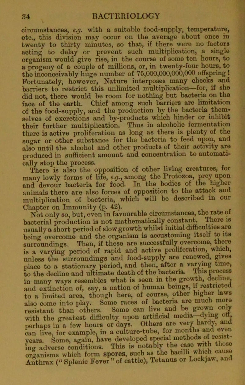 circumstances, e.g. with a suitable food-supply, temperature, etc., this division may occur on the average about once in twenty to thirty minutes, so that, if there were no factors acting to delay or prevent such multiplication, a single organism would give rise, in the course of some ten hours, to a progeny of a couple of millions, or, in twenty-four hours, to the inconceivably huge number of 76,000,000,000,000 oflfspring 1 Fortunately, however. Nature interposes roany checks and barriers to restrict this unlimited multiplication—for, if she did not, there would be room for nothing but bacteria on the face of the earth. Chief among such barriers are limitation of the food-supply, and the production by the bacteria them- selves of excretions and by-products which hinder or inhibit their further multiplication. Thus in alcoholic fermentation there is active proliferation as long as there is plenty of the sugar or other substance for the bacteria to feed upon, and also until the alcohol and other products of their activity are produced in sufficient amount and concentration to automati- cally stop the process. There is also the opposition of other living creatures, for many lowly forms of life, e.gf., among the Protozoa, prey upon and devour bacteria for food. In the bodies of the higher animals there are also forces of opposition to the attack and multiplication of bacteria, which will be described in our Chapter on Immunity (p. 42). i t c Not only so, but, even in favourable circumstances, the rate ot bacterial production is not mathematically constant. There is usually a short period of slow growth whilst initial difficulties are being overcome and the organism is accustoming itself to its surroundings. Then, if these are successfully overcome, there is a varying period of rapid and active proliferation, winch, unless the surroundings and food-supply are renewed, place to a stationary period, and then, after a vs in many ways resembles what is seen in the grov • . , and extinction of, say, a nation of human beings, if restricted to a limited area, though here, of course, other higher laws also come into play. Some races of bacteria are much more fooiofanf. flinn of.hprs* Some can live and be grown only to the decline and ultimate death of the bacteria.