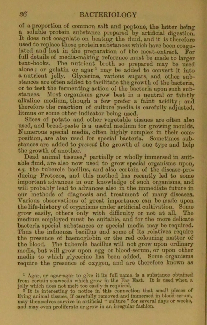 of a proportion of common salt and peptone, the latter beinff a soluble protein substance prepared by artificial digestion. It does not coagulate on heating the fluid, and it is therefore used to replace those protein substances which have been coagu- lated and lost in the preparation of the meat-extract. For full details of media-making reference must be made to larger text-books. The nutrient broth so prepared may be used alone ; or gelatin or agar ^ may be added to convert it into a nutrient jelly. Glycerine, various sugars, and other sub- stances are often added to facilitate the growth of the bacteria, or to test the fermenting action of the bacteria upon such sub- stances. Most organisms grow best in a neutral or faintly alkaline medium, though a few prefer a faint acidity; and therefore the reaction of culture media is carefully adjusted, litmus or some other indicator being used. Slices of potato and other vegetable tissues are often also used, and bread-paste is a useful medium for growing moulds. Numerous special media, often highly comple.x in their com- position, are also used for special bacteria. Sometimes sub- stances are added to prevent the growth of one type and help the growth of another. Dead animal tissues,® partially or wholly immersed in suit- able fluid, are also now used to grow special organisms upon, e.g. the tubercle bacillus, and also certain of the disease-pro- ducing Protozoa, and this method has recently led to some important advances in our knowledge of such organisms, and will probably lead to advances also in the immediate future in our methods of diagnosis and treatment of many diseases. Various observations of great importance can be made upon the life-history of organisms under artificial cultivation. Some grow easily, others only with difficulty or not at all. The medium employed must be suitable, and for the more delicate bacteria special substances or special media may be required. Thus the influenza bacillus and some of its relatives require the presence of haemoglobin or the red colouring matter of the blood. The tubercle bacillus will not grow upon ordinary media, but will grow upon egg or blood-serum, or upon other media to which glycerine has lieen added. Some organisms require the presence of oxygen, and are therefore known as ^ Agar, or ogar-ogar to give it its full name, is a substance obtained from certain seaweeds which grow in the Far Ehst. It is used when a jelly which does not melt too easily is required. _ * It is interesting to notice in this connection that small pieces of living animal tissues, if carefully removed and immersed in blood-serum, m-ay themselves survive in artificial “ culture ” for several days or weeks, ana may even proliferate or grow in an irregular fashion.