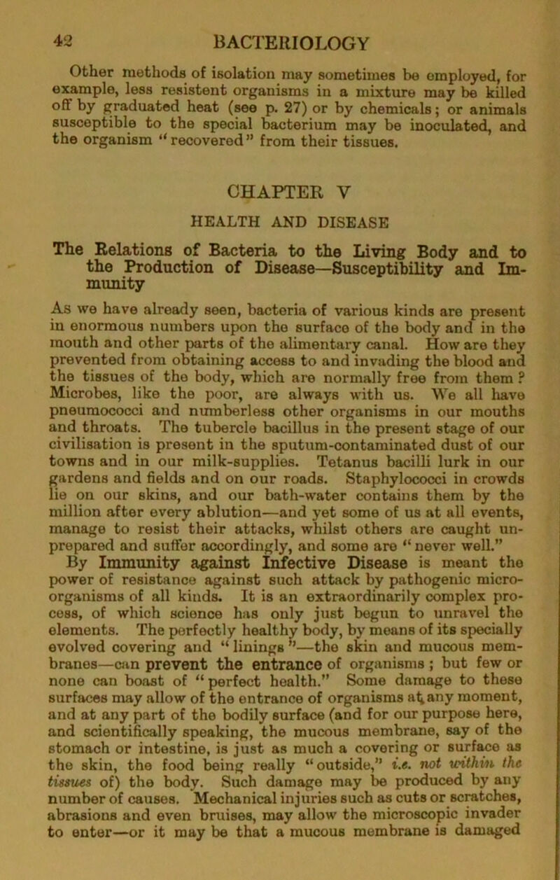 Other methods of isolation may sometimes be employed, for example, less resistent organisms in a mixture may be killed off by graduated heat (see p. 27) or by chemicals; or animals susceptible to the special bacterium may be inoculated, and the organism ‘‘recovered” from their tissues. CHAPTER V HEALTH AND DISEASE The Relations of Bacteria to the Living Body and to the Production of Disease—Susceptibility and Im- munity As we have already seen, bacteria of various kinds are present in enormous numbers upon the surface of the body and in the mouth and other parts of the alimentary canal. How are they prevented from obtaining access to and invading the blood and the tissues of the body, which are normally free from them ? Microbes, like the poor, are always with us. We all liave pneumococci and numberless other organisms in our mouths and throats. The tubercle bacillus in the present stage of our civilisation is present in the sputum-contaminated dust of our towns and in our milk-supplies. Tetanus bacilli lurk in our gardens and fields and on our roads. Staphylococci in crowds lie on our skins, and our bath-water contains them by the million after every ablution—and yet some of us at all events, manage to resist their attacks, whilst others are caught un- prepared and suffer accordingly, and some are “ never well.” By Immunity against Infective Disease is meant the power of resistance against such attack by pathogenic micro- organisms of all kinds. It is an extraordinarily complex pro- cess, of which science has only just begun to unravel the elements. The perfectly healthy body, by means of its specially evolved covering and “ linings ”—the skin and mucous mem- branes—Clin prevent the entrance of organisms ; but few or none can boast of “ perfect health.” Some damage to these surfaces may allow of the entrance of organisms at any moment, and at any part of the bodily surface (and for our purpose here, and scientifically speaking, the mucous membrane, say of the stomach or intestine, is just as much a covering or surface as the skin, the food being really “outside,” i.e. not withi/n the tissues of) the body. Such damage may be produced by any number of causes. Mechanical injuries such as cuts or scratches, abrasions and even bruises, may allow the microscopic invader to enter—or it may be that a mucous membrane is damaged