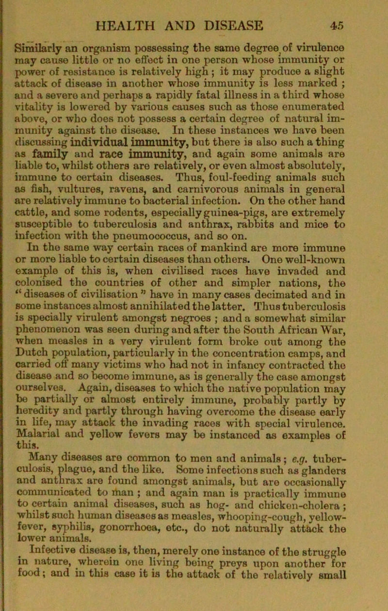 Similarly an organism possessing the same degree^ of virulence may cause little or no effect in one person whose immunity or power of resistance is relatively high ; it may produce a slight attack of disease in another whose immunity is less marked ; and a severe and perhaps a rapidly fatal illness in a third whoso vitality is lowered by various causes such as those enumerated above, or who does not possess a certain degree of natural im- munity against the disease. In these instances we have been discussing individual immunity, but there is also such a thing as family and nice immunity, and again some animals are liable to, whilst others are relatively, or even almost absolutely, immune to certain diseases. Thus, foul-feeding animals such as fish, vultures, ravens, and carnivorous animals in general are relatively immune to bacterial infection. On the other hand cattle, and some rodents, especially guinea-pigs, are extremely susceptible to tuberculosis and anthrax, rabbits and mice to infection with the pneumococcus, and so on. In the same way certain races of mankind are more immune or more liable to certain diseases than others. One well-known example of this is, when civilised races have invaded and colonised the countries of other and simpler nations, the “ diseases of civilisation ” have in many cases decimated and in some instances almost annihilated the latter. Thus tuberculosis is specially virulent amongst negroes ; and a somewhat similar phenomenon was seen during and after the South African War, when measles in a very virulent form broke out among the Dutch population, particularly in the concentration camps, and carried off many victims who had not in infancy contracted the disease and so become immune, as is generally the case amongst ourselves. Again, diseases to which the native population may be partially or almost entirely immune, probably partly by her^ity and partly through having overcome the disease early in life, may attack the invading races with special virulence. Malarial and yellow fevers may be instanced as examples of this. ISIany diseases are common to men and animals; e.g. tuber- culosis, plague, and the like. Some infections such as glanders and anthrax are found amongst animals, but are occasionally communicated to ihan ; and again man is practically immune to certain animal dbeases, such as hog- and chicken-cholera ; whilst such human diseases as measles, whooping-cough, yellow- fever, syphilis, gonorrhoea, etc., do not naturally attkck the lower animals. Infective disease is, then, merely one instance of the struggle in nature, wherein one living being preys upon another for food; and in this case it is the attack of the relatively small