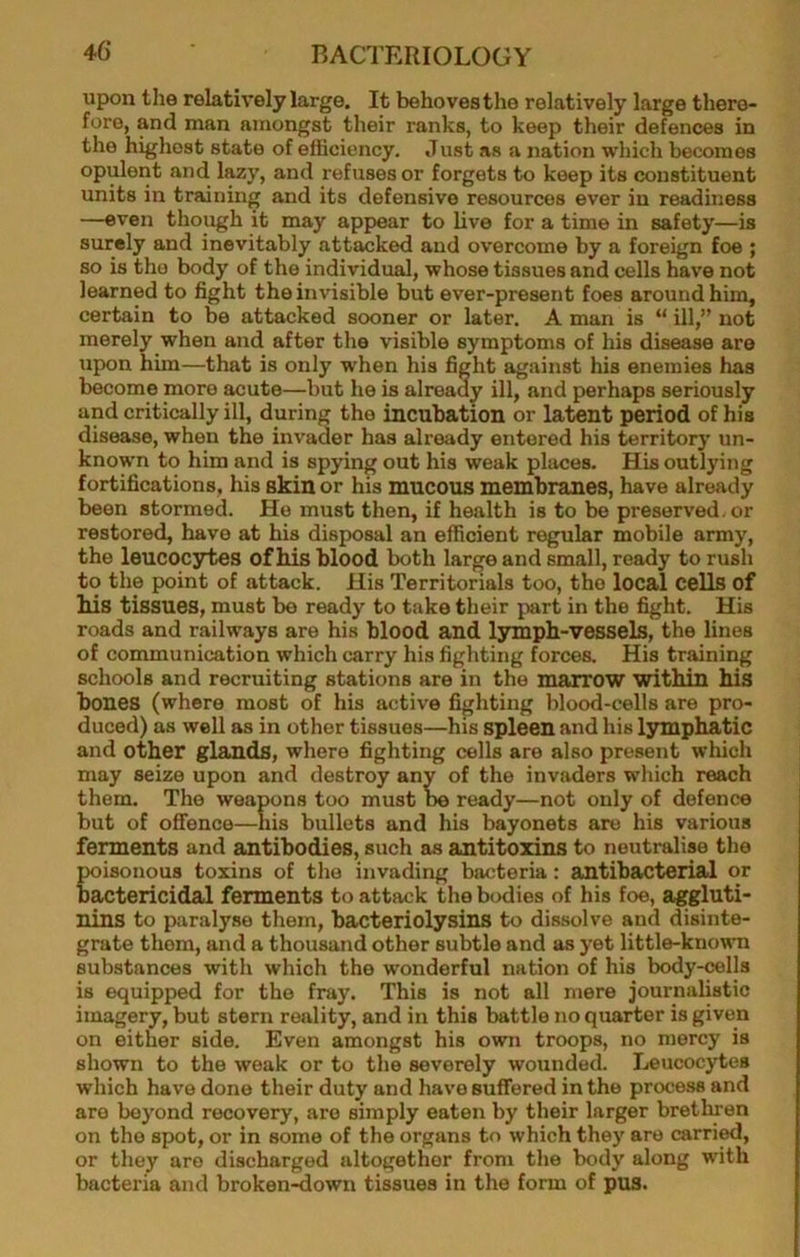 upon the relatively large. It behoves the relatively large there- fore, and man amongst their ranks, to keep their defences in the highest state of efficiency. Just as a nation which becomes opulent and lazy, and refuses or forgets to keep its constituent units in training and its defensive resources ever in readiness —even though it may appear to live for a time in safety—is surely and inevitably attacked and overcome by a foreign foe ; so is tho body of the individual, whose tissues and cells have not learned to fight the invisible but ever-present foes around him, certain to be attacked sooner or later. A man is “ ill,” not merely when and after the visible symptoms of his disease are upon him—that is only when his fight against his enemies has become more acute—but he is already ill, and perhaps seriously and critically ill, during the incubation or latent period of his disease, when the invader has already entered his territory un- known to him and is spying out his weak places. His outlying fortifications, his skin or his mucous membranes, have already been stormed. He must then, if health is to be preserved, or restored, have at his disposal an efficient regular mobile army, the leucocytes of Ms blood both large and small, ready to rush to the point of attack. His Territorials too, the local cells of Ms tissues, must be ready to take their part in the fight. His roads and railways are his blood and lympb-vessels, the lines of communication which carry his fighting forces. His training schools and recruiting stations are in the marrow within Ms bones (where most of his active fighting blood-cells are pro- duced) as well as in other tissues—his spleen and his lymphatic and other glands, where fighting cells are also present which may seize upon and destroy any of the invaders which reach them. The weapons too must be ready—not only of defence but of offence—his bullets and his bayonets are his various ferments and antibodies, such as antitoxins to neutralise the poisonous toxins of the invading bacteria: antibacterial or bactericidal ferments to attack the bodies of his foe, aggluti- nins to paralyse them, bacteriolysins to dissolve and disinte- grate them, and a thousand other subtle and as yet little-known substances with which the wonderful nation of his body-cells is equipped for the fray. This is not all mere journalistic imagery, but stern reality, and in this battle no quarter is given on either side. Even amongst his own troops, no mercy is shown to the weak or to the severely wounded. Leucocytes which have done their duty and have suffered in the process and are beyond recovery, are simply eaten by their larger brethren on the spot, or in some of the organs to which they are carri^, or they are discharged altogether from the body along with bacteria and broken^own tissues in the form of pus.