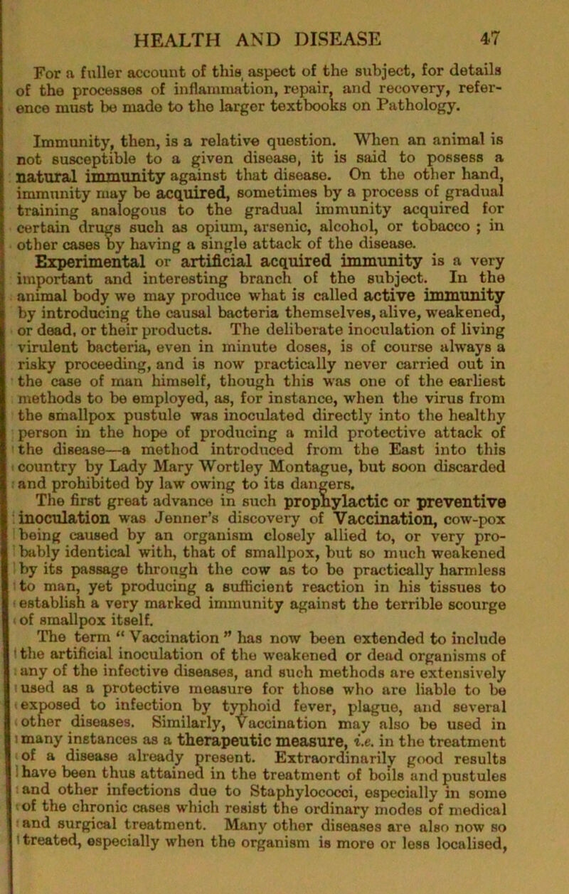 For a fuller account of this, aspect of the subject, for details of the processes of inflammation, repair, and recovery, refer- ence must be made to the larger textbooks on Pathology. Immunity, then, is a relative question. When an animal is not susceptible to a given disease, it is said to possess a natural immunity against that disease. On the other hand, immunity may be acquired, sometimes by a process of gradual training analogous to the gradual immunity acquired for certain drugs such as opium, arsenic, alcohol, or tobacco ; in other cases by having a single attack of the disease. Experimental or artificial acquired immunity is a very important and interesting branch of the subject. In the animal body wo may produce what is called active immunity by introducing the causal bacteria themselves, alive, weakened, or dead, or their products. The deliberate inoculation of living virulent bacteria, even in minute doses, is of course always a risky proceeding, and is now practically never carried out in the case of man himself, though this was one of the earliest methods to be employed, as, for instance, when the virus from the smallpox pustule was inoculated directly into the healthy person in the hope of producing a mild protective attack of the disease—a method introduced from the East into this 1 country by Lady Mary Wortley Montague, but soon discarded : and prohibited by law owing to its dangers. The first great advance in such prophylactic or preventive : inoculation was Jenner’s discoveiy of Vaccination, cow-pox being caused by an organism closely allied to, or very pro- bjibly identical with, that of smallpox, but so much weakened ' by its passage through the cow as to bo practically harmless ! to man, yet producing a sufficient reaction in his tissues to ■ establish a very marked immunity against the terrible scourge > of smallpox itself. The term “ Vaccination ” has now been extended to include \ the artificial inoculation of the weakened or dead organisms of . any of the infective diseases, and such methods are extensively I used as a protective measure for those who are liable to be ' exposed to infection by typhoid fever, plague, and several other diseases. Similarly, Vaccination may also be used in 1 many instances as a therapeutic measure, i.e. in the treatment of a disease already present. Extraordinarily good results I have been thus attained in the treatment of boils and pustules ; and other infections due to Staphylococci, espiecially in some • of the chronic cases which resist the ordinary modes of medical • and surgical treatment. Many other diseases are also now so t treated, especially when the organism is more or loss localised,