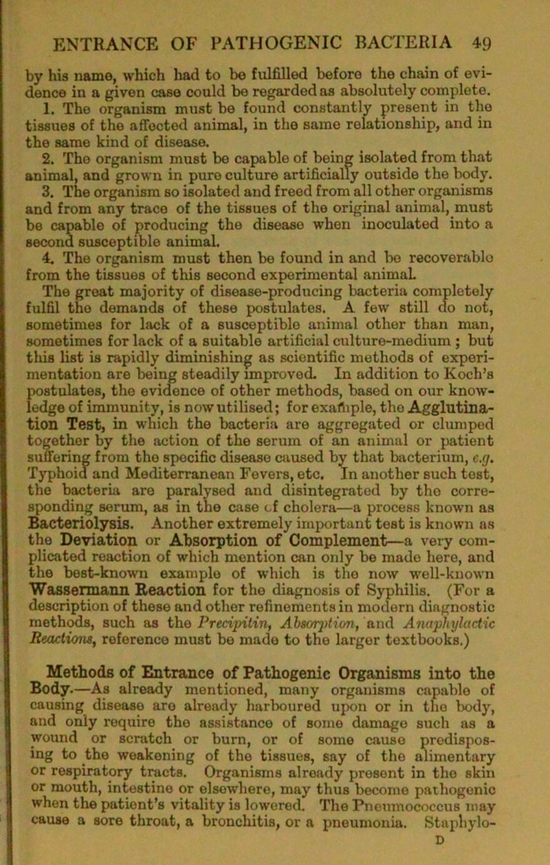 by his name, which had to be fulfilled before the chain of evi- dence in a given case could be regarded as absolutely complete. 1. The organism must be found constantly present in the tissues of the affected animal, in the same relationship, and in the same kind of disease. 2. The organism must be capable of being isolated from that animal, and grown in pure culture artificially outside the body. 3. The organism so isolated and freed from all other organisms and from any trace of the tissues of the original animal, must be capable of producing the disease when inoculated into a second susceptible animal. 4. The organism must then be found in and bo recoverable from the tissues of this second experimental animal The great majority of disease-producing bacteria completely fulfil the demands of these postulates. A few still do not, sometimes for lack of a susceptible animal other than man, sometimes for lack of a suitable artificial culture-medium ; but this list is rapidly diminishing as scientific methods of experi- mentation are being steadily improved. In addition to Koch’s postulates, the evidence of other methods, based on our know- ledge of immunity, is now utilised; for exafliple, the Agglutina- tion Test, in which the bacteria are aggregated or clumped together by the action of the serum of an animal or patient suffering from the specific disease caused by that bacterium, e.g. Typhoid and Mediterranean Fevers, etc. In another such test, the bacteria are paralysed and disintegrated by the corre- sponding serum, as in the case cf cholera—a process known as Bacteriolysis. Another extremely important test is known as the Deviation or Absorption of Complement—a very com- plicated reaction of which mention can only be made here, and the best-known example of which is the now well-known Wassermann Beaction for the diagnosis of Syphilis. (For a description of these and other refinements in modern diagnostic meth^s, such as the Precipitin, Absorption, and Anaphylactic Reactions, reference must be made to the larger textbooks.) Methods of Entrance of Pathogenic Organisms into the Body •—As already mentioned, many organisms capable of causing disease are already harboured upon or in the body, and only require the assistance of some damage such as a wound or scratch or burn, or of some cause predispos- ing to the weakening of the tissues, say of the alimentary or respiratory tracts. Organisms already present in the skin or mouth, intestine or elsewhere, may thus become pathogenic when the patient’s vitality is lowered. The Pneumococcus may cause a sore throat, a bronchitis, or a pneumonia. Staphylo- D