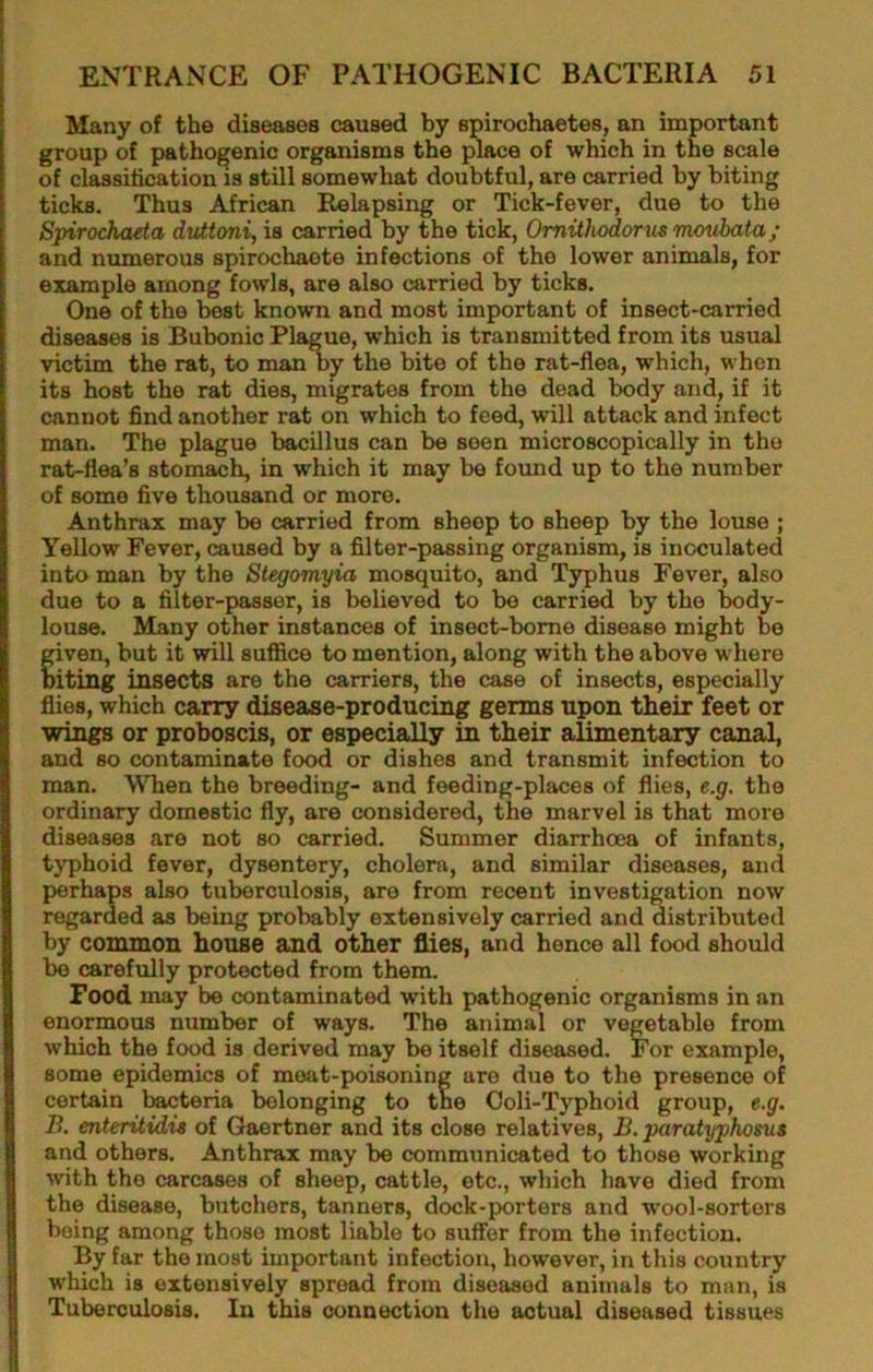 Many of the diseases caused by spirochaetes, an important group of pathogenic organisms the ]^ace of which in the scale of clMsification IS still somewhat doubtful, are carried by biting ticks. Thus African Relapsing or Tick-fever, due to the Spirochada dtUtoni, is carried by the tick, Omithodorm moubata; and numerous spirochaote infections of the lower animals, for example among fowls, are also carried by ticks. One of the best known and most important of insect-carried diseases is Bubonic Plague, which is transmitted from its usual victim the rat, to man b^ the bite of the rat-flea, which, when its host the rat dies, migrates from the dead body and, if it cannot find another rat on which to feed, will attack and infect man. The plague bacillus can be seen microscopically in the rat-flea’s stomach, in which it may be found up to the number of some five thousand or more. Anthrax may be carried from sheep to sheep by the louse ; Yellow Fever, caused by a filter-passing organism, is inoculated into man by the Stegomyia mosquito, and Typhus Fever, also due to a filter-passer, is believed to be carried by the body- louse. Many other instances of insect-bome disease might be given, but it will suffice to mention, along with the above where oiting insects are the carriers, the case of insects, especially flies, which carry disease-producing germs upon their feet or wings or proboscis, or especially in their alimentary canal, and so contaminate food or dishes and transmit infection to man. WTien the breeding- and feeding-places of flies, e.g. the ordinary domestic fly, are considered, the marvel is that more diseases are not so carried. Summer diarrhoea of infants, typhoid fever, dysentery, cholera, and similar diseases, and perhaps also tuberculosis, are from recent investigation now regarded as being probably extensively carried and distributed by common house and other flies, and hence all food should be carefully protected from them. Food may be contaminated with pathogenic organisms in an enormous number of ways. The animal or vegetable from which the food is derived may be itself diseased. For example, some epidemics of moat-poisoning are due to the presence of certain bacteria belonging to the Ooli-Typhoid group, e.g. B. enteritidis of Gaertner and its close relatives, B. paratyphosus and others. Anthrax may be communicated to those working with the carcases of sheep, cattle, etc., which have died from the disease, butchers, tanners, dock-porters and wool-sorters being among those most liable to suffer from the infection. By far the most important infection, however, in this country which is extensively spread from diseased animals to man, is Tuberculosis. In this connection the actual diseased tissues