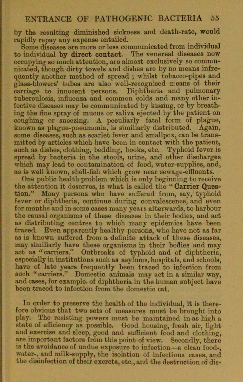 by the resulting diminished sickness and death-rate, would rapidly repay any expense entailed. Some diseases are more or less communicated from individual to individual by direct contact. The venereal diseases now occupying so much attention, are almost exclusively so commu- nicated, though dirty towels and dishes are by no means infre- quently another method of spread ; whilst tobacco-pipes and glass-blowers’ tubes are also well-recognised means of their carriage to innocent persons. Diphtheria and pulmonary tuberculosis, influenza and common colds and many other in- fective diseases may be communicated by kissing, or by breath- ing the fine spray of mucus or saliva ejected by the patient on coughing or sneezing. A peculiarly fatal form of plague, known as plague-pneumonia, is similiarly distributed. Again, some diseases, such as scarlet fever and smallpox, can be trans- mitted by articles which have been in contact with the patient, such as dishes, clothing, bedding, books, etc. Typhoid fever is spread by bacteria in the stools, urine, and other discharges which may lead to contamination of food, water-supplies, and, as is well known, shell-fish which grow near sewage-effluents. One public health problem which is only beginning to receive the attention it deserves, is what is called the “ Carrier Ques- tion.” Many persons who have suffered from, say, typhoid fever or diphtheria, continue during convalescence, and even for months and in some cases many years aftenvards, to harbour the causal organisms of these diseases in their bodies, and act as distributing centres to which many epidemics have been traced. Even apparently healthy persons, who have not as far as is known suffered from a definite attack of these diseases, may similiarly have those organisms in their bodies and may act as “carriers.” Outbreaks of typhoid and of diphtheria, especially in institutions such as asylums, hospitals, and schools, have of late years frequently been traced to infection from such “ carriers.” Domestic animals may act in a similar way, and cases, for example, of diphtheria in the human subject have been traced to infection from the domestic cat. In order to preserve the health of the individual, it is there- fore obvious that two sets of measures must be brought into play. The resisting powers must be maintained in as high a state of efiicienw as possible. Good housing, fresh air, light and exercise and sleep, good and sufficient food and clothing, are imp>ortant factors from this point of view. Secondly, there is the avoidance of undue exposure to infection—a clean food-, water-, and milk-supply, the isolation of infectious cases, and the disinfection of their excreta, etc., and the destruction of die-