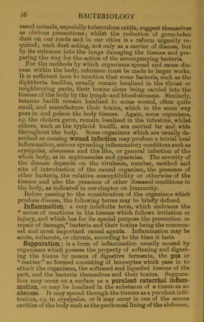 eased ivnimals, especially tuberculous cattle, suggest themselves as obvious precautions; whilst the reduction of germ-laden dust on our roads and in our cities is a reform urgently re- quired ; such dust acting, not only as a carrier of disease, but by its entrance into the lungs damaging the tissues and pre- paring the way for the action of the accompanying bacteria. For the methods by which organisms spread and cause dis- ease within the body, reference must be made to larger works. It is sufficient here to mention that some bacteria, such as the diphtheria bacillus, usually remain localised in the throat or neighbouring parts, their toxins alone being carried into the tissues of the body by the lymph- and blood-streams. Similarly, tetanus bacilli remain localised in some wound, often quite small, and manufacture their toxins, which in the same way pass in and poison the body tissues. Again, some organisms, e.g, the cholera germ, remain localised in the intestine, whilst others, such as the typhoid bmilli, are carried far and wide throughout the body. Some organisms which are usually de- scribed as causing wound infection may produce a trivial local inflammation, serious spreading inflammatory conditions such as erysipelas, abscesses and the like, or general infection of the whole body, as in septicaemias and pyaemias. The severity of the disease depends on the virulence, number, method and site of introduction of the causal organism, the presence of other bacteria, the relative susceptibility or otherwise of the tissues and also the presence of other diseased conditions in the body, as indicated in our chapter on Immunity. Before passing to the consideration of the organisms which produce disease, the following terms may be briefly defined. Inflammation : a very indefinite term, which embraces the “ series of reactions in the tissues which follows irritation or injury, and which has for its special purpose the prevention or repair of damage,” bacteria and their toxins being the common- est and most important causal agents. Inflammation may be acute, subacute, or chronic, according to the time it lasts. Suppuration: is a form of inflammation usually caused by organisms which possess the property of softening and digest- ing the tissue by means of digestive ferments, the pus or “ matter ” so formed consisting of leucocytes which pass in to attack the organisms, the softened and liquefied tissues of the part, and the bacteria themselves and their toxins. Suppura- tion may occur on a surface as a purulent catarrhal inflam- mation, or may be localised in the substance of a tissue as an abscess. It may spread through the tissues as a purulent infil- tration, e.g, in erysipelas, or it may occur in one of the serous cavities of the body such as the peritoneal lining of the abdomen,