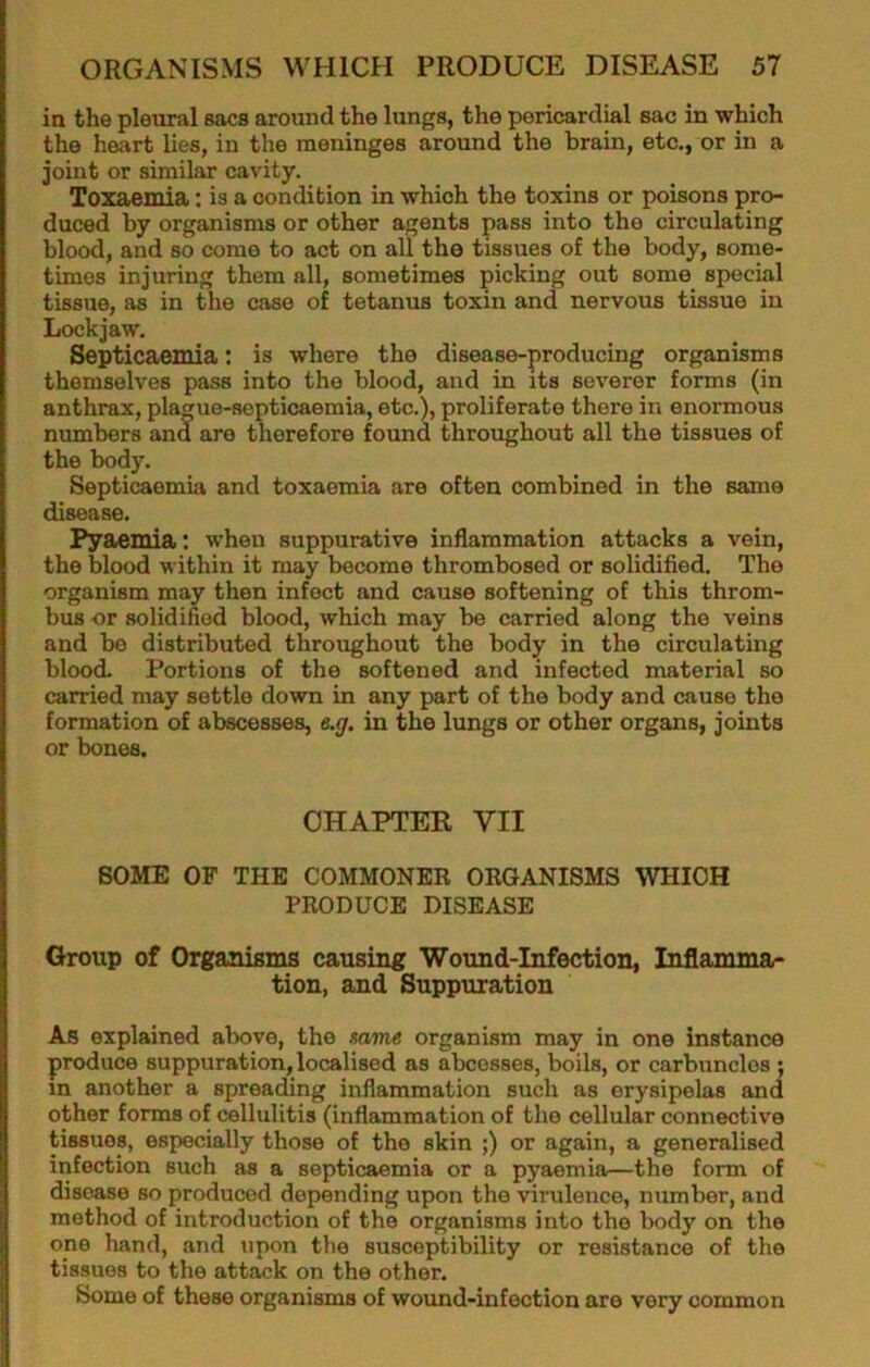 in the pleural sacs around the lungs, the pericardial sac in which the heart lies, in the meninges around the brain, etc., or in a joint or similar cavity. Toxaemia: is a condition in which the toxins or poisons pro- duced by organisms or other agents pass into the circulating blood, and so come to act on all the tissues of the body, some- times injuring them all, sometimes picking out some special tissue, as in the case of tetanus toxin and nervous tissue in Lockjaw. Septicaemia: is where the disease-producing organisms themselves pass into the blood, and in its severer forms (in anthrax, plague-septicaemia, etc.), proliferate there in enormous numbers and are therefore found throughout all the tissues of the body. SepticaemLa and toxaemia are often combined in the same disease. Pya.emia: when suppurative inflammation attacks a vein, the blood within it may become thrombosed or solidified. The organism may then infect and cause softening of this throm- bus or solidified blood, which may be carried along the veins and be distributed throughout the body in the circulating blood. Portions of the softened and infected material so carried may settle down in any part of the body and cause the formation of abscesses, e.g. in the lungs or other organs, joints or bones. CHAPTER VII SOME OF THE COMMONER ORGANISMS WHICH PRODUCE DISEASE Group of Organisms causing Wound-Infection, Inflammar tion, and Suppuration As explained above, the same organism may in one instance produce suppuration, localised as abcesses, boils, or carbuncles ; in another a spreading inflammation such as erysipelas and other forms of cellulitis (inflammation of the cellular connective tissues, especially those of the skin ;) or again, a generalised infection such as a septicaemia or a pyaemia—the form of disease so produced depending upon the virulence, number, and method of introduction of the organisms into the body on the one hand, and upon the susceptibility or resistance of the tissues to the attack on the other. Some of these organisms of wound-infection are very common