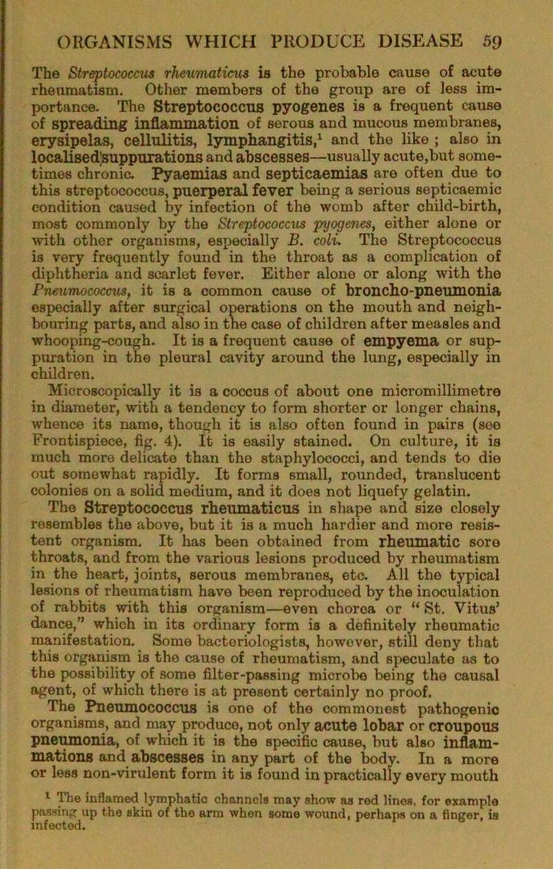 The Streptococcus rheurmticiis is the probable cause of acute rheumatism. Other members of the group are of less im- portance. The Streptococcus pyogenes is a frequent cause of spreading inflammation of serous and mucous membranes, erysipelas, cellulitis, lymphangitis,' and the like ; also in localised|suppurations and abscesses—usually acute,but some- times chronic. Pyaemias and septicaemias are often due to this streptococcus, puerperal fever being a serious septicaemic condition caused by infection of the womb after child-birth, most commonly by the Streptococcus pyogenes, either alone or with other organisms, especially B. coli. The Streptococcus is very frequently found in the throat as a complication of diphtheria and scarlet fever. Either alone or along with the Pneumococcus, it is a common cause of broncho-pneumonia especially after surgical operations on the mouth and neigh- bouring parts, and also in the case of children after measles and whooping-cough. It is a frequent cause of empyema or sup- puration in the pleural cavity around the lung, especially in children. Microscopically it is a coccus of about one micromillimetro in diameter, with a tendency to form shorter or longer chains, whence its name, though it is also often found in pairs (see Frontispiece, fig. 4). It is easily stained. On culture, it is much more delicate than the staphylococci, and tends to die out somewhat rapidly. It forms small, rounded, translucent colonies on a solid medium, and it does not liquefy gelatin. The Streptococcus rheumaticus in shape and size closely resembles the above, but it is a much hardier and more resis- tent organism. It has been obtained from rheumatic sore throats, and from the various lesions produced by rheumatism in the heart, joints, serous membranes, etc. All the typical lesions of rheumatism have been reproduced by the inoculation of rabbits with this organism—even chorea or “ St. Vitus’ dance,” which in its ordinary form is a definitely rheumatic manifestation. Some bacteriologists, however, still deny that this organism is the cause of rheumatism, and speculate as to the possibility of some filter-passing microbe being the causal agent, of which there is at present certainly no proof. The Pneumococcus is one of the commonest pathogenic organisms, and may produce, not only acute lobar or croupous pnei^onia, of which it is the specific cause, but also inflam- mations and abscesses in any part of the body. In a more or less non-virulent form it is found in practically every mouth ' ITie inflamed lymphatic channels may show as red lines, for example passing up the skin of the arm when some wound, perhaps on a finger, is infected.