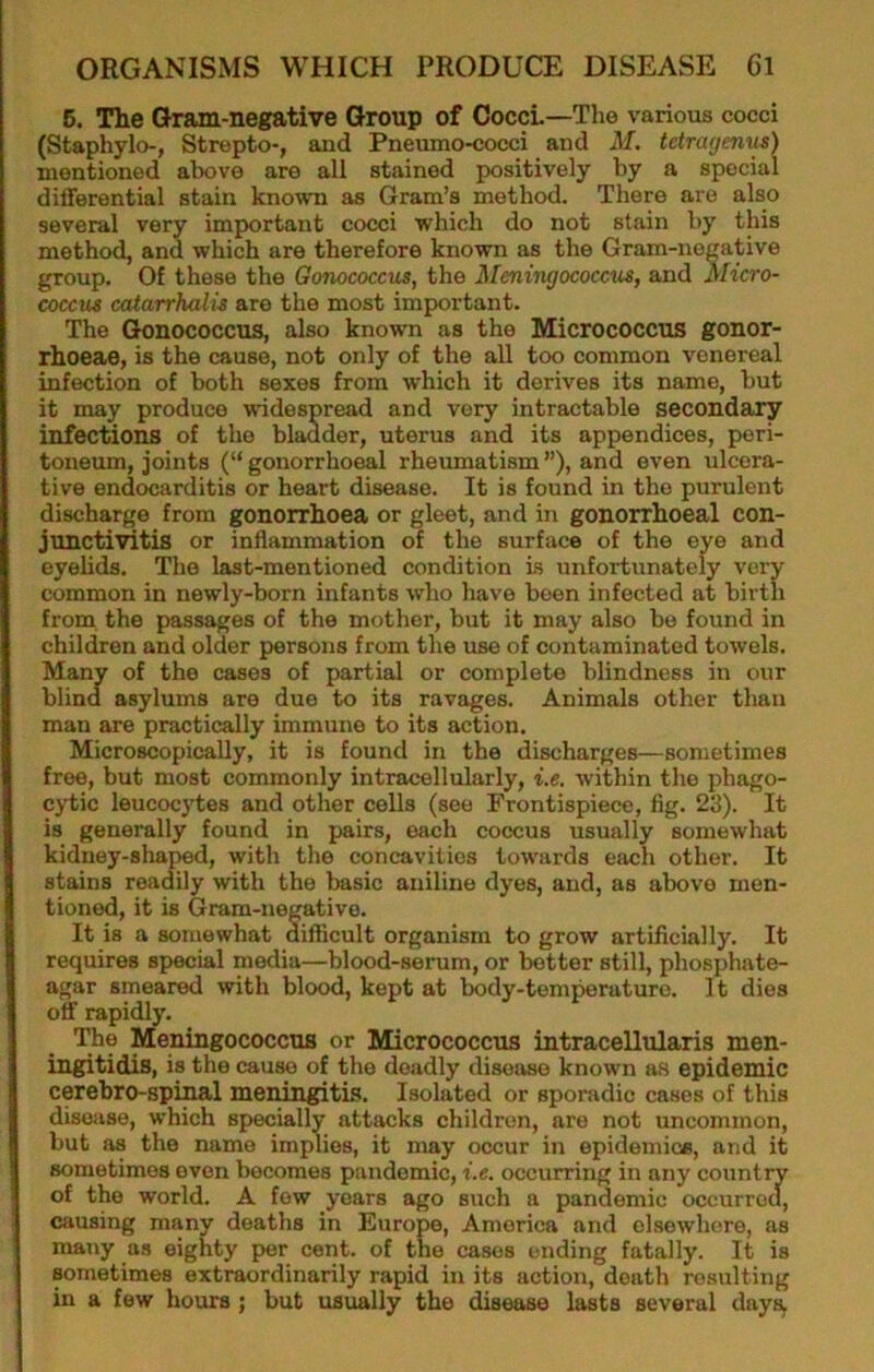 5. The Gram-negative Group of CoccL—The various cocci (Staphylo-, Strepto-, and Pneumo-cocci and M. tetrcujenxu) mentioned above are all stained positively by a special differential stain known as Gram’s method. There are also several very important cocci which do not stain by this method, and which are therefore known as the Gram-negative group. Of these the Gonococcus, the Meningococcus, and Micro- coccus catarrhalis are the most important. The Gonococcus, also known as the Micrococcus gonor- rhoeae, is the cause, not only of the all too common venereal infection of both sexes from which it derives its name, but it may produce widespread and very intractable secondary infections of the bladder, uterus and its appendices, peri- toneum, joints (“ gonorrhoeal rheumatism ”), and even ulcera- tive endocarditis or heart disease. It is found in the purulent discharge from gonorrhoea or gleet, and in gonorrhoeal con- junctivitis or inflammation of the surface of the eye and eyehds. The last-mentioned condition is unfortunately very common in newly-born infants who have been infected at birth from the passages of the mother, but it may also be found in children and older persons from the use of contaminated towels. Many of the cases of partial or complete blindness in our blind asylums are due to its ravages. Animals other than man are practically immune to its action. Microscopically, it is found in the discharges—sometimes free, but most commonly intracellularly, i.e, within the phago- cytic leucocytes and other cells (see Frontispiece, fig. 23). It is generally found in pairs, each coccus usually somewhat kidney-shaiMd, with the concavities towards each other. It stains readily with the basic aniline dyes, and, as above men- tioned, it is Gram-negative. It is a somewhat difficult organism to grow artificially. It requires special media—blood-serum, or better still, phosphate- agar smeared with blood, kept at Iwdy-temperature. It dies off rapidly. The Meningococcus or Micrococcus intracellularis men- ingitidis, is the cause of the deadly disease known as epidemic cerebro-spinal meningitis. Isolated or sporadic cases of this disojise, which specially attacks children, are not uncommon, but as the name implies, it may occur in epidemics, and it sometimes even becomes pandemic, i.e. occurring in any country of the world. A few years ago such a pandemic occurred, causing many deaths in Europe, America and elsewhere, as many as eighty per cent, of the cases ending fatally. It is sometimes extraordinarily rapid in its action, death resulting in a few hours ; but usually the disease lasts several days.