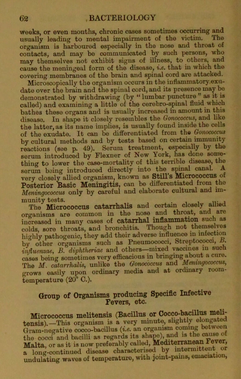 weeks, or even months, chronic cases sometimes occuning and usually leading to mental impairment of the victim. The organism is harboured especially in the nose and throat of contacts, and may be communicated by such persons, who may themselves not exhibit signs of illness, to others, and cause the meningeal form of the disease, i.e. that in which the covering membranes of the brain and spinal cord ai'e attacked. Microscopically the organism occurs in the inflammatory,exu- date over the brain and ^e spinal cord, and its presence may be demonstrated by withdrawing (by “ lumbar puncture ’’ as it is called) and examining a little of the cerebro-spinal fluid which bathes these organs and is usually increased in amount in this disease. In shape it closely resembles the Gonococcus, and like the latter, as its name implies, is usually found inside the cells of the exudate. It can be differentiated from the Gonococcus by cultural methods and by tests based on certain immunity reactions (see p. 49). Serum treatment, especially by the serum introduced by Flexner of Now York, has done sonre- thing to lower the case-mortality of this terrible disease, the serum being introduced directly into the spinal canal. A very closely allied organism, known as Still s Micrococcus of Posterior Basic Meningitis, can be differentiated from the Meningococcus only by careful and elaborate cultural and im- munity tests. . , The Micrococcus catarrhalis and certain closely allied organisms are common in the nose and throat, and are increased in many cases of catarrlial inflammation such as colds, sore throats, and bronchitis. Though not themselves highly pathogenic, they add their adverse influence in infection by other organisms such as Pneumococci, Streptococci, influenzae, B. diphtheriae and others--mixed vaccines in such cases being sometimes very efiScacious in bringing about a cure. The M. catarrhalis, unlike the Gonococcus and Meningococcus, grows easily upon ordinary media and at ordinary room- temperature (20° C.). Group of Organisms producing Speciflc Infective Fevers, etc. Micrococcus melitensis (Bacillus or Cocco-bMillus tensis).—This organism is a very minute, slightly elongated Gram-negative cocco-bacillus (i.e. an organism comii^ the cocci and bacilli as regards its shapo), and is the ® Malta, or as it is now preferably called, Mediterranean F®’''^®y» a long-continued disease characterised by intermittent or undulating waves of temperature, with joint-pams, emaciation,