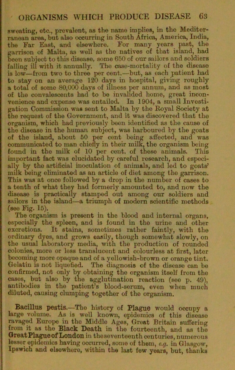 sweating, etc., prevalent, as the name implies, in the Mediter- ranean area, but also occurring in South Africa, America, India, the Far East, and elsewhere. For many years past, the garrison of Malta, as well as the natives of that island, had been subject to this disease, some 650 of our sailors and soldiers falling ill with it annually. The case-mortality of the disease is low—from tw'o to three per cent.—but, as each patient had to stay on an average 120 days in hospital, giving roughly a total of some 80,000 days of illness per annum, and as most of the convalescents had to be invalided home, great incon- venience and expense was entailed. In 1904, a small Investi- gation Commission was sent to Malta by the Royal Society at the request of the Government, and it was discovered that the organism, which had previously been identified as the cause of the disease in the human subject, was harboured by the goats of the island, about 60 per cent being affected, and was communicated to man chiefly in their milk, the organism being found in the milk of 10 per cent, of these animals. This important fact was elucidated by careful research, and especi- ally by the artificial inoculation of animals, and led to goats’ milk being eliminated as an article of diet among the garrison. This was at once followed by a drop in the number of cases to a tenth of what they had formerly amounted to, and now the disease is practically stamped out among our soldiers and sailors in the island—a triumph of modem scientific methods (see Fig. 16). The organism is present in the blood and internal organs, especially the spleen, and is found in the urine and other excretions. It stains, sometimes rather faintly, with the ordinary dyes, and grows easily, though somewhat slowly, on the usual laboratory media, with the production of rounded colonies, more or less translucent and colourless at first, later becoming more opaque and of a yellowish-brown or orange tint. Gelatin is not liquefied. The diagnosis of the disease can be confirmed, not only by obtaining the organism itself from the cases, but also by the agglutination reaction (see p. 49), antibodies in the patient’s blood-serum, even when much diluted, causing clumping together of the organism. Bacillus pestis.—The history of Plague would occupy a large volume. As is well known, epidemics of this disease ravaged Europe in the Middle Ages, Great Britain suffering from it as the Black Death in the fourteenth, and as the QreatPlagueof London in the seventeenth centuries, numerous lesser epidemics having occurred, some of them, e.g. in Glasgow, Ipswich and elsewhere, within the last few years, but, thanks