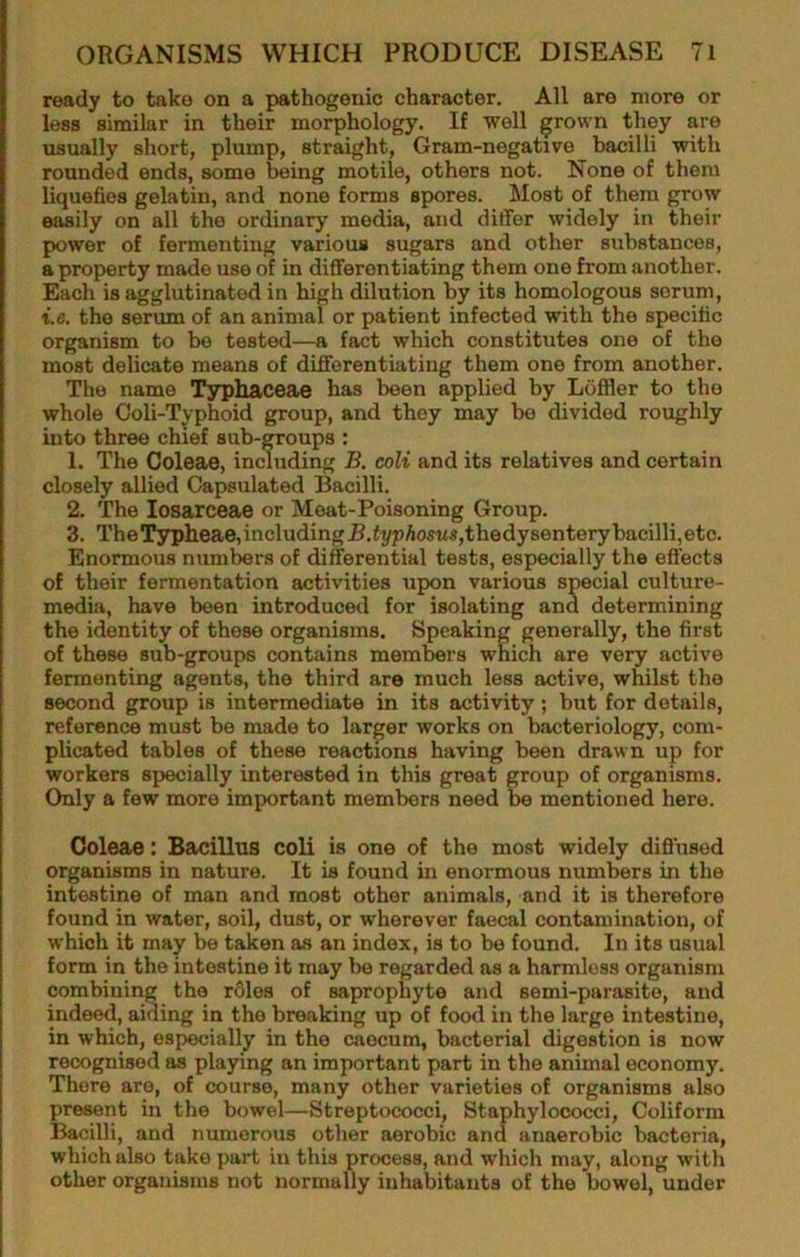 ready to take on a pathogenic character. All are more or less similar in their morphology. If well grown they are usually short, plump, straight. Gram-negative bacilli with rounded ends, some being motile, others not. None of them liquefies gelatin, and none forms spores. Most of them grow easily on all the ordinary media, and differ widely in their power of fermenting various sugars and other substances, a property made use of in differentiating them one from another. Each is agglutinated in high dilution by its homologous serum, t.e. the serum of an animal or patient infected with the specific organism to be tested—a fact which constitutes one of the most delicate means of differentiating them one from another. The name Typhaceae has been applied by Liifller to the whole Ooli-Typhoid group, and they may be divided roughly into three chief sub-groups : 1. The Coleae, including B. coli and its relatives and certain closely allied Capsulated Bacilli. 2. The losarceae or Meat-Poisoning Group. 3. The T3rpheae, including J5.<i/pAosus,thedysenterybacilli, etc. Enormous numbers of differential tests, especially the efl'ects of their fermentation activities upon various special culture- media, have been introduced for isolating and determining the identity of these organisms. Speaking generally, the first of these sub-groups contains mem^rs which are very active fermenting agents, the third are much less active, whilst the second group is intermediate in its activity; but for details, reference must be made to larger works on bacteriology, com- plicated tables of these reactions having been drawn up for workers specially interested in this great group of organisms. Only a few more important members need be mentioned here. Coleae: Bacillus coli is one of the most widely difl’nsed organisms in nature. It is found in enormous numbers in the intestine of man and most other animals, and it is therefore found in water, soil, dust, or wherever faecal contamination, of which it may be taken as an index, is to be found. In its usual form in the intestine it may bo regarded as a harmless organism combining the roles of saprophyte and semi-parasite, and indeed, aiding in the breaking up of food in the large intestine, in which, especially in the caecum, bacterial digestion is now recognised as playing an important part in the animal economy. There are, of course, many other varieties of organisms also present in the bowel—Streptococci, Staphylococci, Coliform Bacilli, and numerous other aerobic and anaerobic bacteria, which also take part in this process, and which may, along with other organisms not normally inhabitants of the bowel, under