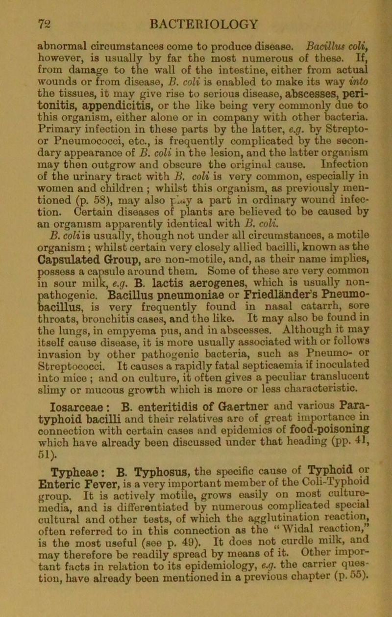abnormal circumstances come to produce disease. Bacillus coli, however, is usually by far the most numerous of these. If, from damage to the wall of the intestine, either from actual wounds or from disease, B. coli is enabled to make its way into the tissues, it may give rise to serious disease, abscesses, peri- tonitis, appendicitis, or the like being very commonly due to this organism, either alone or in company with other bacteria. Primary infection in these parts by the latter, e.g. by Strepto- or Pneumococci, etc., is frequently complicated by the secon- dary appearance of B. coli in the lesion, and the latter organism may then outgrow and obscure the original cause. Infection of the urinary tract with B. coli is very common, especially in women and children ; whilst this organism, as previously men- tioned (p. 58), may also play a part in ordinary wound infec- tion. Certain diseases of plants are believed to be caused by an organism apparently identical with B, coli. B, coliis usually, though not under all circumstances, a motile organism; whilst certain very closely allied bacilli, known as the Capsiilated Group, are non-motile, and, as their name implies, possess a capsule around them. Some of these are very common in sour milk, e.g. B. lactis aerogenes, which is usually non- pathogenic. Bacillus pneumoniae or Friedlander’s Pneumo- bacillus, is very frequently found in nasal catarrh, sore throats, bronchitis cases, and the like. It may also be found in the lungs, in empyema pus, and in abscesses. Although it may itself cause disease, it is more usually associated with or follows invasion by other pathogenic bacteria, such as Piieumo- or Streptococci. It causes a rapidly fatal septicaemia if inoculated into mice ; and on culture, it often gives a peculiar translucent slimy or mucous growth which is more or less characteristic. losaxceae; B. enteritidis of Gaertner and various Para- typhoid bacilli and their relatives are of great importance in connection with certain cases and epidemics of food-poisoning which have already been discussed under that heading (pp. 11, 51). Typheae; B. T3rphosus, the specific cause of Typhoid or Enteric Fever, is a very important member of the Coli-Typhoid group. It is actively motile, grows easily on most culture- media, and is differentiated by numerous complicated special cultural and other tests, of which the agglutination reaction, often referred to in this connection as the “ Widal reaction, is the most useful (see p. 49). It does not curdle milk, and may therefore be readily spread by means of it. Other impor- tant facts in relation to its epidemiology, e.g. the carrier ques- tion, have already been mentioned in a previous chapter (p. 55).