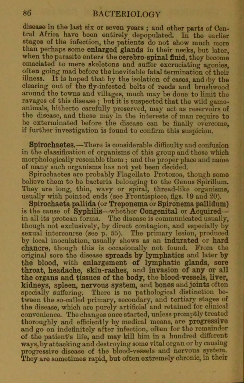 disease in the Last six or seven years ; and other parts of Cen- tral Africa have been entirely depopulated. In the earlier stages of the infection, the patients do not show much more than perhaps some enlarged glands in their necks, but later, when the parasite enters the cerebro-spinal fluid, they become emaciated to mere skeletons and suffer excruciating agonies, often going mad before the inevitable fatal termination of their illness. It is hoped that by the isolation of cases, and iby the clearing out of the fly-infested belts of reeds and brushwood around the towns and villages, much may be done to limit the ravages of this disease ; but it is suspected that the wild game- animals, hitherto carefully preserved, may act as reservoirs of the disease, and these may in the interests of man require to be exterminated before the disease can be finally overcome, if further investigation is found to confirm this suspicion. Spirochaetes.—There is considerable difficulty and confusion in the classification of organisms of this group and those which morphologically resemble them ; and the proper place and name of many such organisms has not yet been decided. Spirochaetes are probably Flagellate Protozoa, though some believe them to be bacteria belonging to the Genus Spirillum. They are long, thin, wavy or spiral, thread-like organisms, usually with pointed ends (see Frontispiece, figs. 19 and 20). Spirochaeta pallida (or Treponema or Spironema pallidum) is the cause of Syphilis—whether Congenital or Acquired— in all its protean forms. The disease is communicated usually, though not exclusively, by direct contagion, and especially by sexual intercourse (see p. 55). The primary lesion, produced by local inoculation, usually shows as an indurated or hard chancre, though this is occasionally not found. From the original sore the disease spreads by lymphatics and later by the blood, with enlargement of lymphatic glands, sore throat, headache, skin-rashes, and invasion of any or all the organs and tissues of the body, the blood-vessels, liver, kidne3TS, spleen, nervous system, and bones and joints often specially suffering. There is no pathological distinction be- tween the so-called primary, secondary, and tertiar}' staijes of the disease, which are purely artificial and retained for clinical convenience. The changes once started, unless promptly treated thoroughly and efficiently by medical means, are progressive and go on indefinitely after infection, often for the remainder of the patient’s life, and may kill him in a hundred differont ways, by attacking and destroying some vital organ or by causing progressive disease of the blood-vessels and nervous system. They are sometimes rapid, but often extremely chronic, in their