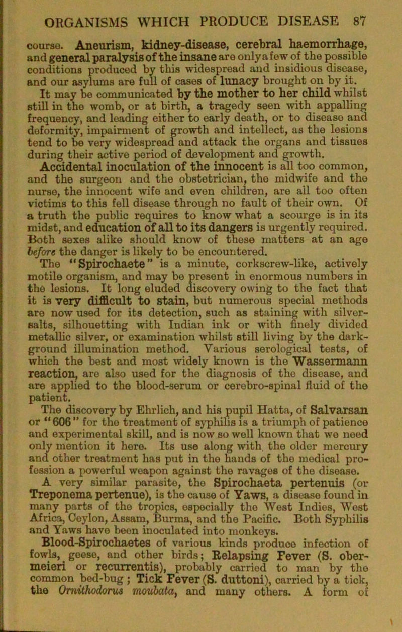 course. Aneurism, kidney-disease, cerebral haemorrliage, and general paralysis of the insane are onlya few of the possible conditions produced by this widespread and insidious disease, and our asylums are full of cases of lunacy brought on by it. It may be communicated by the mother to her child whilst still in the womb, or at birth, a tragedy seen wth appalling frequency, and loading either to early death, or to disease and deformity, impairment of growth and intellect, as the lesions tend to ^ very widespread and attack the organs and tissues during their active period of development and growth. Accidental inoculation of the innocent is all too common, and the surgeon and the obstetrician, the midwife and the nurse, the innocent wife and even children, are all too often victims to this fell disease through no fault of their own. Of a truth the public requires to know what a scourge is in its midst, and education of all to its dangers is urgently required. Both sexes alike should know of these matters at an age before the danger is likely to be encountered. The “ Spirochaete ” is a minute, corkscrew-like, actively motile organism, and may be present in enormous numbers in the lesions. It long eluded discovery owing to the fact that it is very difficult to stain, but munerous special methods are now used for its detection, such as staining with silver- salts, silhouetting with Indian ink or with finely divided metallic silver, or examination whilst still living by the dark- ground illumination method. Various serological tests, of which the best and most widely known is the Wassermann reaction, are also used for the diagnosis of the disease, and are applied to the blood-serum or cerebro-spinal fluid of the patient. The discovery by Ehrlich, and his pupil Hatta, of Salvarsan or “606” for the treatment of syphilis is a triumph of patience and experimental skill, and is now so well known that we need only mention it here. Its use along with the older mercury and other treatment has put in the hands of the medical pro- fession a powerful weapon against the ravages of the disease. A very similar parasite, the Spirocbaeta pertenuis (or Treponema pertenue), is the cause of Yaws, a disease found in many parts of the tropics, especially the West Indies, West Africa, Ceylon, Assam, Burma, and the Pacific. Both Syphilis and Yaws have been inoculated into monkeys. Blood-Spirochaetes of various kinds produce infection of fowls, geese, and other birds; Relapsing Fever (S. ober- meieri or recurrentis), probably carried to man by the common bed-bug ; Tick Fever (S. duttoni), carried by a tick, the OniUhodoriM movbata^ and many others. A form of