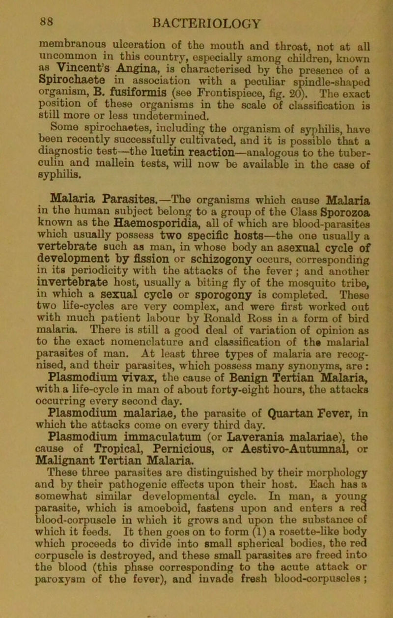 membranous ulceration of the mouth and throat, not at all uncommon in this country, especially among children, known as Vincent’s Angina, is characterised by the presence of a Spirochaete in association with a peculiar spindle-shaped organism, B, fosiformis (see Frontispiece, fig, 20). The exact position of these organisms in the scale of classification is still more or loss undetermined. Some spirochaetes, including the organism of syphilis, have been recently successfully cultivated, and it is possible that a diagnostic test—the luetin reaction—analogous to the tuber- culin and mallein tests, will now be available in the case of syphilis. Malaria Parasites.—The organisms which cause Malaria in the human subject belong to a group of the Class Sporozoa known as the Haemosporidia, all of which are blood-parasites which usually possess two specific hosts—the one usually a vertebrate such as man, in whoso body an asexual cycle of development by fission or schizogony occurs, corresponding in its periodicity with the attacks of the fever; and another invertebrate host, usually a biting fly of the mosquito tribe, in which a sexual cycle or sporogony is completed. These two life-cycles are very complex, and were first worked out with much patient lalwur by Ronald Ross in a form of bird malaria. There is still a good deal of variation of opinion as to the exact nomenclature and classification of the malarial parasites of man. At least three types of malaria are recog- nised, and their parasites, which possess many synonyms, are : Plasmodium yivax, the cause of Benign Tertian Malaria, with a life-cycle in man of about forty-eight hours, the attacks occurring every second day, Plasmodium malariae, the parasite of Quartan Fever, in which the attacks come on every third day, Plasmodium immaculatum (or Laverania malariae), the cause of Tropical, Pernicious, or Aestivo-Autumnal, or Malignant Tertian Malaria. These three parasites are distinguished by their morphology and by their pathogenic efifects upon their host. Each has a somewhat similar developmental cycle. In man, a young parasite, which is amoeboid, fastens upon and enters a red blood-corpuscle in which it grows and upon the substance of which it feeds. It then goes on to form (1) a rosette-like body which proceeds to divide into small spherical bodies, the red corpuscle is destroyed, and these small parasites are freed into the blood (this phase corresponding to the acute attack or paroxysm of the fever), and invade fresh blood-corpuscles ;