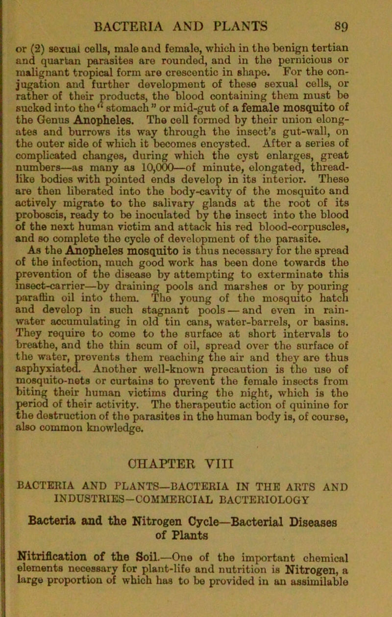 or (2) sexual cells, male and female, which in the benign tertian and quartan parasites are rounded, and in the pernicious or malignant tropical form are crescentic in shape. For the con- jugation and further development of those sexual cells, or rather of their products, the blood containing them must be sucked into the “ stomach ” or mid-gut of a female mosquito of the Genus Anopheles. The cell formed by their union elong- ates and burrows its way through the insect’s gut-wall, on the outer side of which it becomes encysted. After a series of complicated changes, during which the cyst enlarges, great numbers—as many as 10,000—of minute, elongated, thread- like bodies with pointed ends develop in its interior. These are then liberated into the body-cavity of the mosquito and actively migrate to the salivary glands at the root of its proboscis, ready to be inoculated by the insect into the blood of the next human victim and attack his red blood-corpuscles, and so complete the cycle of development of the parasite. As the Aiiopheles mosquito is thus necessary for the spread of the infection, much good work has been done towards the prevention of the disease by attempting to exterminate this insect-carrier—by draining pools and marshes or by pouring paraffin oil into them. The young of the mosquito hatch and develop in such stagnant pools — and even in rain- water accumulating in old tin cans, water-barrels, or basins. They require to come to the surface at short intervals to breathe, and the thin scum of oil, spread over the surface of the water, prevents them reaching the air and they are thus asphyxiated. Another well-known precaution is the use of mosquito-nets or curtains to prevent the female insects from biting their human victims during the night, which is the period of their activity. The therapeutic acuon of quinine for the destruction of the parasites in the human body is, of course, also common knowledge. CHAPTER VIII BACTERIA AND PLANTS—BACTERIA IN THE ARTS AND INDUSTRIES-COMMERCIAL BACTERIOLOGY Bacteria and the Nitrogen Cycle—Bacterial Diseases of Plants Nitriflcation of the Soil.—One of the important chemical elements necessary for plant-life and nutrition is Nitrogen, a large proportion of which has to be provided in an assimilable