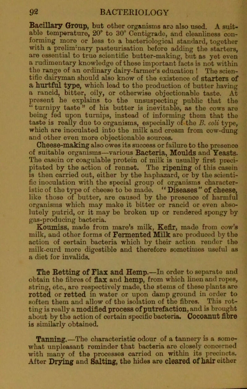 Bacillary Group, but other organisms aro also used. A suit- able temperature, 20“ to 30“ Centigrade, and cleanliness con- forming more or less to a bacteriological standard, together with a prelim'nary pasteurisation before adding the starters, are essential to true scientific butter-making, but as yet even a rudimentary knowledge of these important facts is not within the range of an ordinary dairy-farmer’s education ! The scien- tific dairyman should also know of the existence of starters of a hurtful t^e, which lead to the production of butter having a rancid, bitter, oily, or otherwise objectionable taste. At present he explains to the unsuspecting public that the “ turnipy taste ” of his butter is inevitable, as the cows aro being fed upon turnips, instead of informing them that the taste is really due to organisms, especially or the B. coli type, which are inoculated into the milk and cream from cow-dung and other even more objectionable sources. Cheese-making also owes its success or failure to the presence of suitable organisms—various Bacteria, Moulds and Yeasts. The casein or coagulable protein of milk is usually first preci- pitated by the action of rennet. The ripening of this casein is then carried out, either by the haphazard, or by the scienti- fic inoculation with the special group of organisms character- istic of the type of cheese to be made. “ Diseases ” of cheese, like those of butter, are caused by the presence of harmful organisms which may make it bitter or rancid or even abso- lutely putrid, or it may be broken up or rendered spongy by gas-producing bacteria. Koumiss, made from mare’s milk. Kefir, made from cow’s milk, and other forms of Fermented Milk are produced by the action of certain bacteria which by their action render the milk-curd more digestible and therefore sometimes useful as a diet for invalids. The Betting of Flax and Hemp.—In order to separate and obtain the fibres of flax and hemp, from which linen and ropes, string, etc., aro respectively made, the stems of these plants aro rotted or retted in water or upon damp ground in order to soften them and allow of the isolation of the fibres. This rot- ting is really a modified process of putrefaction, and is brought about by the action of certain specific bacteria, Cocoanut fibre is similarly obtained. Tanning.—The characteristic odour of a tannery is a some- what unpleasant reminder that bacteria are closely concerned with many of the processes carried on within its precincts. After Drsring and ^ting, the hides are cleared of hair either