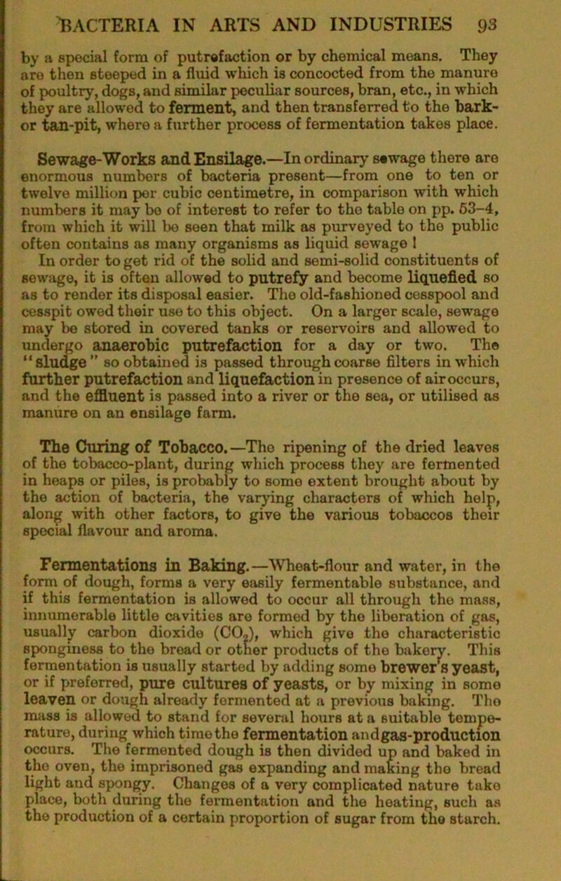 by a special form of putrefaction or by chemical means. They are then steeped in a fluid which is concocted from the manure of poultry, dogs, and similar peculiar sources, bran, etc., in which they are allowed to ferment, and then transferred to the bark- er tan-pit, where a further process of fermentation takes place. Sewage-Works and Ensilage.—In ordinary sewage there are enormous numbers of bacteria present—from one to ten or twelve million per cubic centimetre, in comparison with which numbers it may bo of interest to refer to the table on pp. 63-4, from which it will bo seen that milk as purveyed to the public often contains as many organisms as liquid sewage I In order to get rid of the solid and semi-solid constituents of sewage, it is often allowed to putrefy and become liquefied so as to render its disposal easier. The old-fashioned cesspool and cesspit owed their use to this object. On a larger scale, sewage may be stored in covered tanks or reservoirs and allowed to undergo anaerobic putrefaction for a day or two. The “sludge” so obtained is passed through coarse filters in which further putrefaction and liquefaction in presence of air occurs, and the effluent is passed into a river or the sea, or utilised as manure on an ensilage farm. The Curing of Tobacco.—The ripening of the dried leaves of the tobacco-plant, during which process they are fermented in heaps or piles, is probably to some extent brought about by the action of bacteria, the varying characters of which help, along with other factors, to give the various tobaccos their special flavour and aroma. Fermentations in Baking.—Wheat-flour and water, in the form of dough, forms a very easily fermentable substance, and if this fermentation is allowed to occur all through the mass, innumerable little cavities are formed by the liberation of gas, usually carbon dioxide (CO,), which give the characteristic sponginess to the broad or other products of the bakery. This fermentation is usually started by adding some brewer’is yeast, or if preferred, pmre cultures of yeasts, or by mixing in some leaven or dough already fermented at a previous baking. The mass is allowed to stand for several hours at a suitable tempe- rature, during which time the fermentation andgas-production occurs. The fermented dough is then divided up and baked in the oven, the imprisoned gas expanding and making the bread light and spongy. Changes of a very complicated nature take place, both during the fermentation and the heating, such as the production of a certain proportion of sugar from the starch.