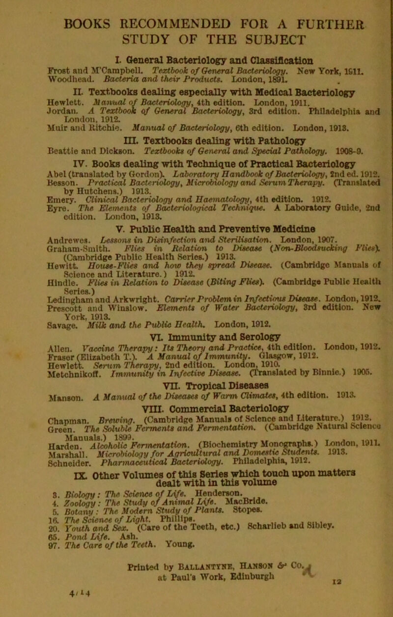 BOOKS RECOMMENDED FOR A FURTHER STUDY OF THE SUBJECT L General Bacteriology and ClasBiflcation Frost and M’Campbell. Textbook of OweraX Bacteriology. New York, 1611. Woodhead. Bacteria and their Products. London, lEOl. II. Text,lH)oks dealing especially with Medical Bacteriology Hewlett. Manual of Bacteriology, ith edition. London, 1911. Jordan. A Textbook gf General Bacteriology, 3rd edition. Philadelphia and London, 1912. Muir and Ritchie. Manual gf Bacteriology, 6th edition. London, 1913. m. Textbooks dealing with Pathology Beattie and Dickson. Textbooks of General and Special Pathology. 1908-9. IV. Books dealing with Technique of Practical Bacteriology Abel (translated by Gordon). Laboratory Handbook of Bacteriology, 2nd ed. 1912. Besson. Practical Bacteriology, Microbiology and Serum Therapy. (Translated by Hutchens.) 1913. Emery. Clinical Bacteriology and Haematology, 4th edition. 1912. Eyre. The Elements gf Bacteriological Techniqtte. A Laboratory Guide, 2nd edition. London, 1913. V. Public Health and Preventive Medicine Andrewes. Lessons in Disinfection and Sterilisation. London, 1907. Graham-Smith. Plies in Delation to Disease {Non-Bloodsucking Plies). (Cambridge Public Health Series.) 1913. Hewitt House-Plies and how they spread Disease. (Cambridge Manuals of Science and Literature.) 1912. Hindle. Plies in Delation to Disease {Biting Plies). (Cambridge Public Health Series.) Ledingham and Arkwright. Cartier Problem in Inf eeti<^ Disease. London, 1912. Prescott and Winslow. Elements of Water Bacteriology, 3rd edition. New York 1913. Savage. Milk and the Public Health, London, 1912, VL Immunity and Serology Allen. Vaccine Therapy: Its Theory and Practice, 4th edition. London, 1912. Fraser (Elizabeth T.). A Manual of Immunity, Glasgow, 1912. Hewlett. Serum Therapy, 2nd edition. London, 191(i , , . Metchnikoff. Immunity in Infective Disease. (Translated by Binnle.) 1905. Vn. Tropical Diseases Hanson. A Manual gfthe Diseases of Warm Climates, 4th edition. 1913. vni. Commercial Bacteriology Chapman. Brewing. (Cambridge Manuals of Science and Literature.) 1912. Green. The SolubU Ferments and Fermentation. (Cambridge Natural Science Manuals.) 1899. ^ ^ t j Harden. Alcoholic Fermentation. (Biochemistry Monographs.) I/mdon, 1911. Marshall. Microbiology for Agricultural and Domestic Struients. 1913. Schneider. Pharmaceutical Bacteriology. Philadelphia, 1912. nr other Volumes of this Series which touch upon matters dealt with in this volume 8. Biology; The Science of Life. Henderson. 4. Zool^y: The Study of Animal Life. MacBrido. 5. Botany : The Modem Study of Plants. Stopes. 16. The Science of Light. Phillips. 20. YmUh and Sex. (Care of the Teeth, etc.) Scharlieb and Sibley. 65. Pond Life. Ash. 97. The Care of the Teeth. Young. Printed by Ballaktths, Hanson dr* Co.j at Paul's Work, Edinburgh ^ 4/M