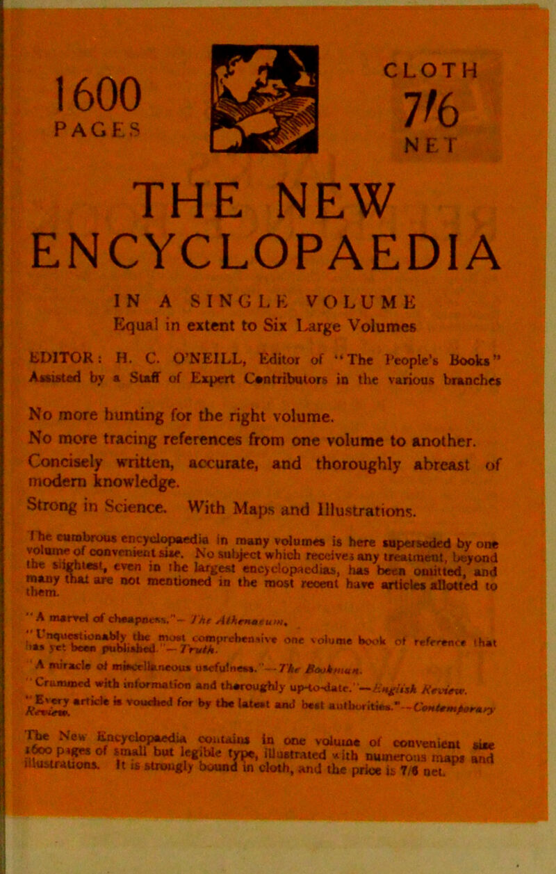 1600 PAG US CLOTH 7^6 NET THE NEW ENCYCLOPAEDIA IN A SING I, K VOLUME Equal in extent to Six Large Volumes EDITOR: H. C. O’NEILL, Editor of “The People’s Books” Assisted by a Staff of Expert Contributors in the various branches No more hunting for the right volume. No more tracing references from one volume to another. Concisely written, accurate, and thoroughly abreast of njodem knowledge. Strong in Science. With Map,s and lllu.strations. I he cumbrous encyclopaedia in many volumes is here superseded by one volume ^ convemeut sue. No subject which receiver any treatment, beyond the “«ht«t, even in ihe largest encyclopaedias, lias been onriited, and mwy that are not mentioued in the most recent have articles allotted to  A marrri of cheapness.- Jh€ WMoieeuw. A miracle ol miacellaneoua uecfulnew. — TAe B<ukhian. Crummed with mformation and iheroughly up-to-date.' A’eivete. “ »o«<*»ed for hr the latest and beet autboritiee.-- Neu ^cyclopaedia toi.uuus in one volume of conveniem siie of sm^ but legible type, illustrated »ith numerous maDs and illustrauons. It is strongly bound ^ cloth, and the pri«L7/« n^