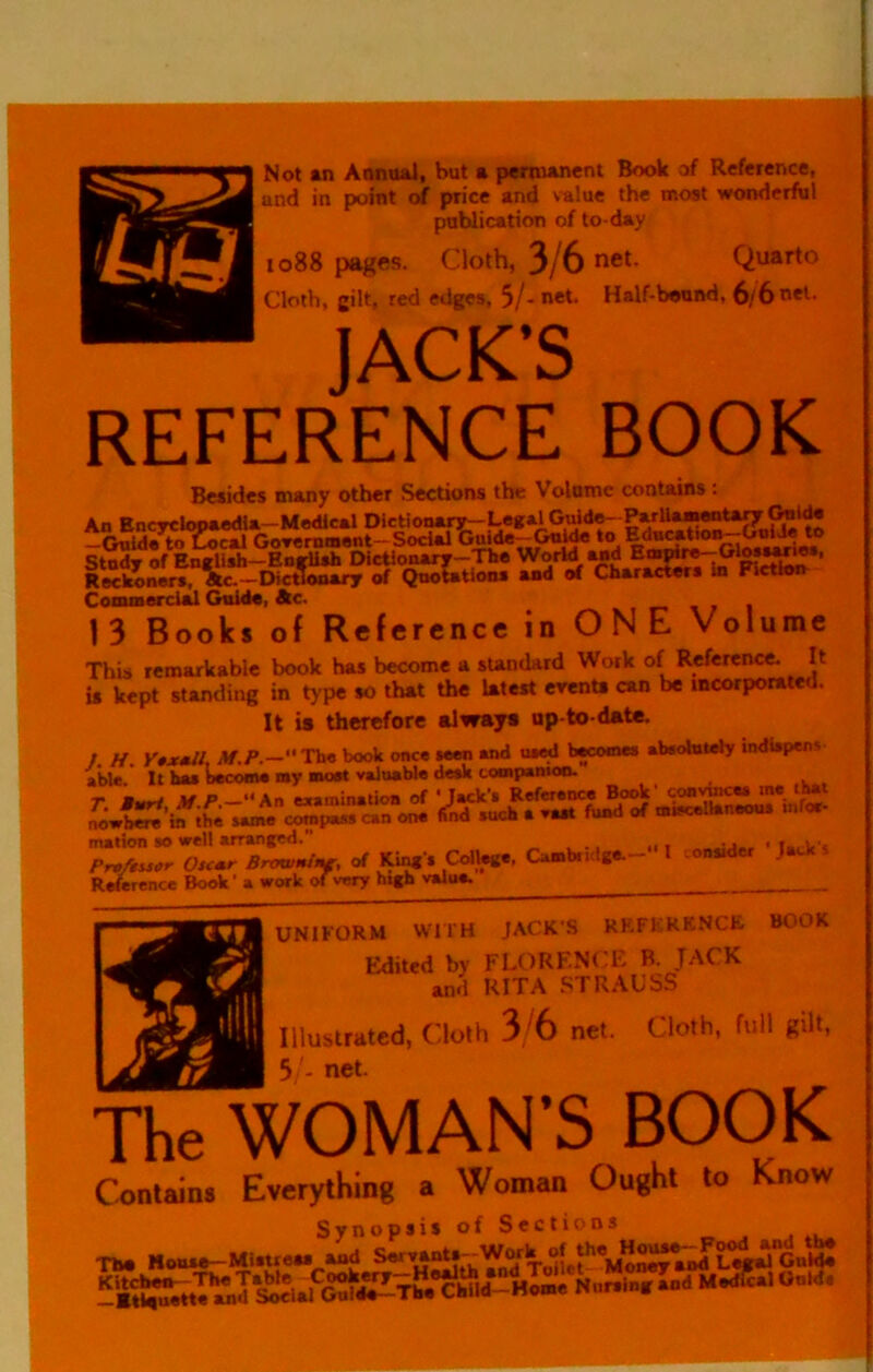 Not an Annual, but a pemtanent Book of Reference, und in point of price and value the most wonderful publication of to-day 1088 pages. Cloth, 3/6 net. Quarto Cloth, gilt, red edges, 5/- net. Half-bound, 6/6 net- JACK’S REFERENCE BOOK Besides many other Sections the Volume contains; An Encyclopaedia—Medical Dictionary--Legal ParUamentaryC^lde -Guide to ^cal GoTemmont-Social Gulde-G^ to Study of English-Eurllsh EHctlonary-The WorW wd ’ Reckoners, Ac.—Dictionary of Qnototions and of Characters in Fiction Conunerclal Guide, Ac. i- \ 7 1 13 Books of Reference in ONE Volume This remarkable book has become a sUndard Work of Reference. It is kept standing in type so that the latest evenU can be incorporated. It is therefore always up-to-date. /. H. Y0x*ll, M.P.—” The book once seen and used becomes abeoluldy indiipens a*We/ It baa b^oma my »o«t valuable deak tompamoo. mation so well arranged. , ... Pra/usor Oscmr Browninr, of King's College, Casabiiilge. t R^rence Book' a work of very high value. UNIFORM WITH JACK'S RRFERKNCK. BOOK Edited by FLORENCE B. JACK and RITA .STRAUSS Illustrated, Cloth 3/6 net. Cloth, full gilt, 5 '- net. The WOMAN’S BOOK Contain. Everything a Woman Ought to Know Synopsis of Sections , -Th. Mouse-Mistrew and Servant.^Work of the^H^Jo^