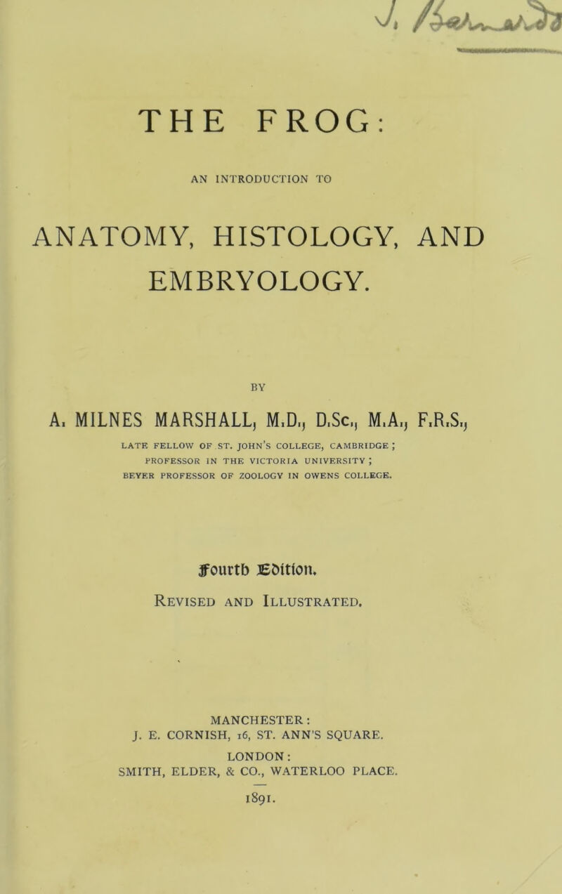 THE FROG; AN INTRODUCTION TO ANATOMY, HISTOLOGY, AND EMBRYOLOGY. BY A. MILNES MARSHALL, M.D., D.Sc, M.A., F.R.S., LATE FELLOW OF ST. JOHN’S COLLEGE, CAMBRIDGE; PROFESSOR IN THE VICTORIA UNIVERSITY; BEYER PROFESSOR OP ZOOLOGY IN OWENS COLLEGE. ffourtb BDttlon. Revised and Illustrated. MANCHESTER : J. E. CORNISH, i6, ST. ANN’S SQUARE. LONDON: SMITH, ELDER, & CO., WATERLOO PLACE. 1891.