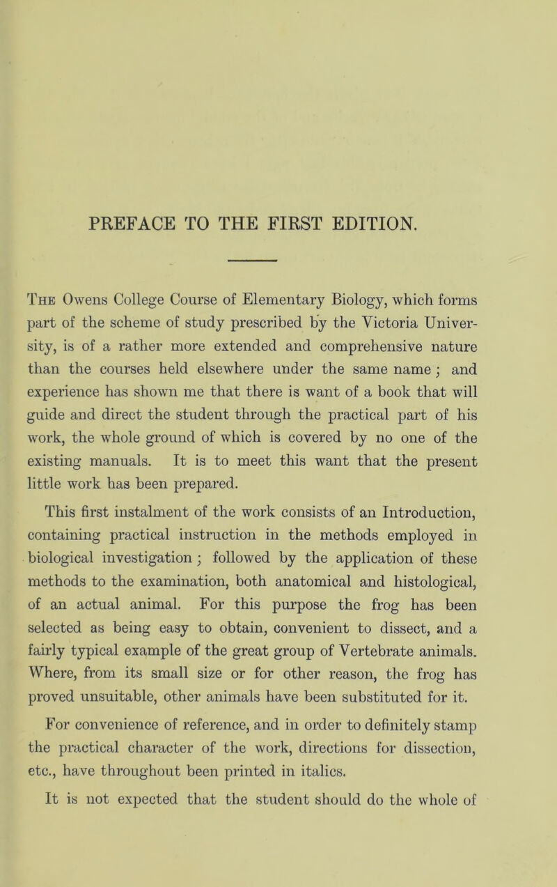 PREFACE TO THE FIRST EDITION. The Owens College Course of Elementary Biology, which forms part of the scheme of study prescribed by the Victoria Univer- sity, is of a rather more extended and comprehensive nature than the courses held elsewhere under the same name; and experience has shown me that there is want of a book that will guide and direct the student through the practical part of his work, the whole ground of which is covered by no one of the existing manuals. It is to meet this want that the present little work has been prepared. This first instalment of the work consists of an Introduction, containing practical instruction in the methods employed in biological investigation; followed by the application of these methods to the examination, both anatomical and histological, of an actual animal. For this purpose the frog has been selected as being easy to obtain, convenient to dissect, and a fairly typical example of the great group of Vertebrate animals. Where, from its small size or for other reason, the frog has proved unsuitable, other animals have been substituted for it. For convenience of reference, and in order to definitely stamp the practical character of the work, directions for dissection, etc., have throughout been printed in italics. It is not expected that the student should do the whole of