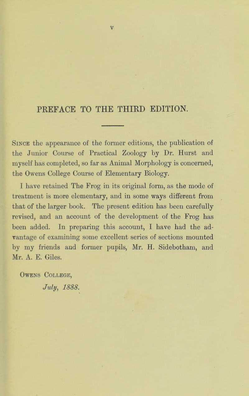 PREFACE TO THE THIRD EDITION. Since the appearance of the former editions, the publication of the Junior Course of Practical Zoology by Dr. Hurst and myself has completed, so far as Animal Morphology is concerned, the OAvens College Course of Elementary Biology. I have retained The Frog in its original form, as the mode of treatment is more elementary, and in some ways different from that of the larger book. The present edition has been carefully revised, and an account of the development of the Frog has been added. In preparing this account, I have had the ad- vantage of examining some excellent series of sections mounted by my friends and former pupils, Mr. H. Sidebotham, and Mr. A. E. Giles. Owens College, July, 1888.