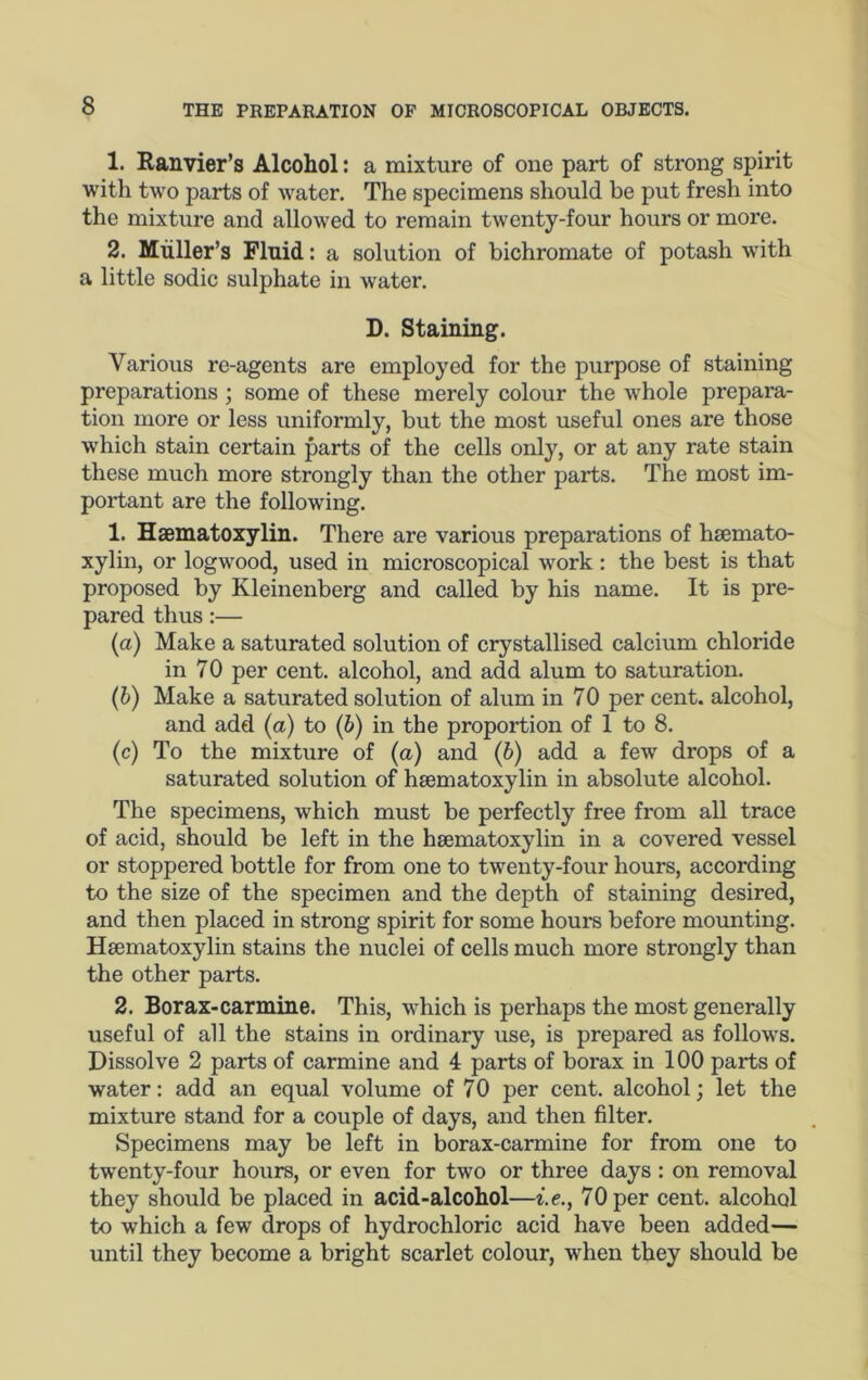 1. Eanvier’s Alcohol: a mixture of one part of strong spirit with two parts of water. The specimens should be put fresh into the mixture and allowed to remain twenty-four hours or more. 2. Muller’s Fluid: a solution of bichromate of potash with a little sodic sulphate in water. D. Staining. Various re-agents are employed for the purpose of staining preparations; some of these merely colour the whole prepara- tion more or less uniformly, but the most useful ones are those which stain certain parts of the cells only, or at any rate stain these much more strongly than the other parts. The most im- portant are the following. 1. Haematoxylin. There are various preparations of hsemato- xylin, or logwood, used in microscopical work: the best is that proposed by Kleinenberg and called by his name. It is pre- pared thus:— (a) Make a saturated solution of crystallised calcium chloride in 70 per cent, alcohol, and add alum to saturation. (h) Make a saturated solution of alum in 70 per cent, alcohol, and add (a) to (6) in the proportion of 1 to 8. (c) To the mixture of (a) and (6) add a few drops of a saturated solution of haematoxylin in absolute alcohol. The specimens, which must be perfectly free from all trace of acid, should be left in the haematoxylin in a covered vessel or stoppered bottle for from one to twenty-four hours, according to the size of the specimen and the depth of staining desired, and then placed in strong spirit for some hours before mounting. Haematoxylin stains the nuclei of cells much more strongly than the other parts. 2. Borax-carmine. This, which is perhaps the most generally useful of all the stains in ordinary use, is prepared as follows. Dissolve 2 parts of carmine and 4 parts of borax in 100 parts of water: add an equal volume of 70 per cent, alcohol; let the mixture stand for a couple of days, and then filter. Specimens may be left in borax-carmine for from one to twenty-four hours, or even for two or three days : on removal they should be placed in acid-alcohol—i.e., 70 per cent, alcohol to which a few drops of hydrochloric acid have been added— until they become a bright scarlet colour, when they should be