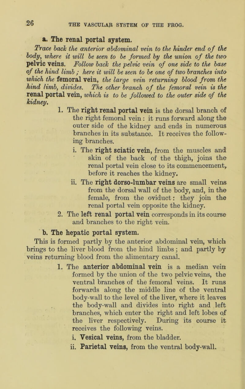 a. The renal portal system. Trace back the anterior abdominal vein to the hinder end of the body, where it will be seen to be formed by the union of the two pelvic veins. Follow back the pelvic vein of one side to the base of the hind limb ; here it will be seen to be one of two branches into which the femoral vein, the large vein returning blood from the hind limb, divides. The other branch of the femoral vein is the renal portal vein, which is to be followed to the outer side of the kidney, 1. The right renal portal vein is the dorsal branch of the right femoral vein : it runs forward along the outer side of the kidney and ends in numerous branches in its substance. It receives the follow- ing branches. i. The right sciatic vein, from the muscles and skin of the back of the thigh, joins the renal portal vein close to its commencement, before it reaches the kidney. ii. The right dorso-lumbar veins are small veins from the dorsal wall of the body, and, in the female, from the oviduct: they join the renal portal vein opposite the kidney. 2. The left renal portal vein corresponds in its course and branches to the right vein. ' h. The hepatic portal system. This is formed partly by the anterior abdominal vein, which brings to the liver blood from the hind limbs; and partly by veins returning blood from the alimentary canal. 1. The anterior abdominal vein is a median vein formed by the union of the two pelvic veins, the ventral branches of the femoral veins. It runs forwards along the middle line of the ventral body-wall to the level of the liver, where it leaves the body-wall and divides into right and left branches, which enter the right and left lobes of the liver respectively. During its course it receives the following veins. i. Vesical veins, from the bladder. ii. Parietal veins, from the ventral body-wall.