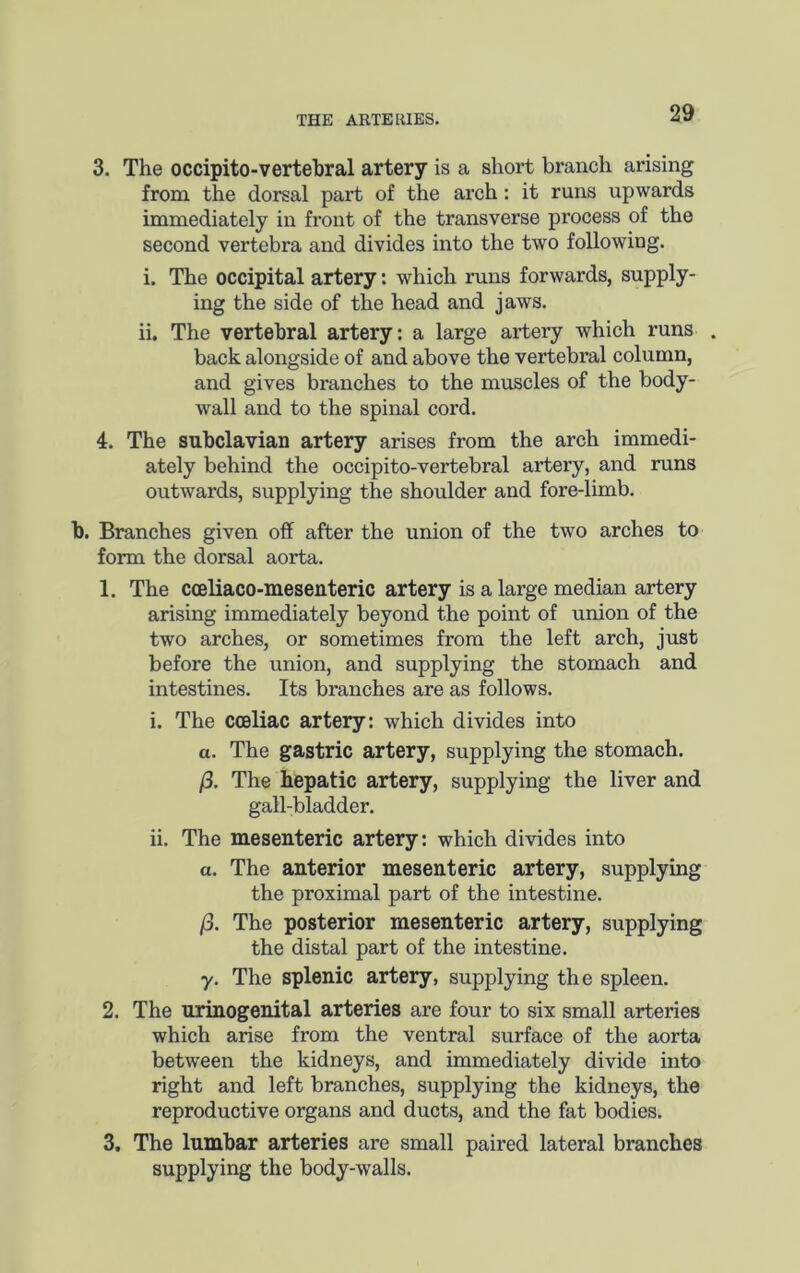 3. The occipito-vertehral artery is a short branch arising from the dorsal part of the arch: it runs upwards immediately in front of the transverse process of the second vertebra and divides into the two following. i. The occipital artery: which runs forwards, supply- ing the side of the head and jaws. ii. The vertebral artery: a large artery which runs . back alongside of and above the vertebral column, and gives branches to the muscles of the body- wall and to the spinal cord. 4. The subclavian artery arises from the arch immedi- ately behind the occipito-vertebral artery, and runs outwards, supplying the shoulder and fore-limb. b. Branches given off after the union of the two arches to form the dorsal aorta. 1. The cceliaco-mesenteric artery is a large median artery arising immediately beyond the point of union of the two arches, or sometimes from the left arch, just before the union, and supplying the stomach and intestines. Its branches are as follows. i. The cceliac artery: which divides into a. The gastric artery, supplying the stomach. /3. The hepatic artery, supplying the liver and gall-bladder. ii. The mesenteric artery: which divides into a. The anterior mesenteric artery, supplying the proximal part of the intestine. /3. The posterior mesenteric artery, supplying the distal part of the intestine. y. The splenic artery, supplying the spleen. 2. The urinogenital arteries are four to six small arteries which arise from the ventral surface of the aorta between the kidneys, and immediately divide into right and left branches, supplying the kidneys, the reproductive organs and ducts, and the fat bodies. 3. The lumbar arteries are small paired lateral branches supplying the body-walls.