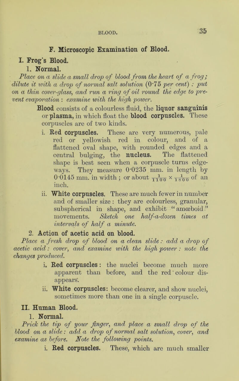 BLOOD. F. Microscopic Examination of Blood. I. Frog's Blood. 1. Normal. Place on a slide a small drop of blood from the heart of a frog; dilute it with a drop of normal salt solution (0'75 per cent) : put on a thin cover-glass, and run a ring of oil round the edge to p^'e- vent evaporation ; examine with the high power. Blood consists of a colourless fluid, the liquor sanguinis or plasma, in which float the blood corpuscles. These corpuscles are of two kinds. i. Red corpuscles. These are very numerous, pale red or yellowish red in colour, and of a flattened oval shape, with rounded edges and a central bulging, the nucleus. The flattened shape is best seen when a corpuscle turns edge- ways. They measure 0-0235 mm. in length by 0-0145 mm. in width ; or about lyVo- ^ TFtro inch. ii. White corpuscles. These are much fewer in number and of smaller size : they are colourless, granular, subspherical in shape, and exhibit “amoeboid” movements. Sketch one half-a-dozen times at intervals of half a minute. 2. Action of acetic acid on blood. Place a fresh drop of blood on a clean slide: add a drop of acetic acid: cover, and examine with the high power: note the changes produced. i. Red corpuscles: the nuclei become much more apparent than before, and the red'colour dis- appears'. ii. White corpuscles: become clearer, and show nuclei, sometimes more than one in a single corpuscle. II. Human Blood. 1. Normal. Prick the tip of your finger, and place a small drop of the blood on a slide: a^l a drop of normal salt solution, cover, and examine as before. Note the following points. i. Red corpuscles. These, which are much smaller