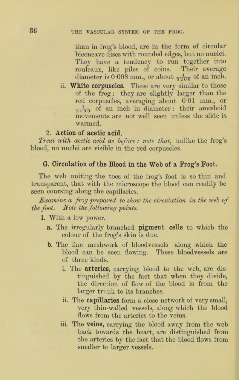 than in frog’s blood, are in the form of circular biconcave discs with rounded edges, but no nuclei. Tliey have a tendency to run together into rouleaux, like piles of coins. Their average diameter is 0‘008 mm., or about of an inch, ii. White corpuscles. These are very similar to those of the frog: they are slightly larger than the red coi’i^uscles, averaging about O’Ol mm., or diameter: their amoeboid movements are not well seen unless the slide is warmed. 2. Action of acetic acid. Treat toith acetic acid as before: note that, unlike the frog’s blood, no nuclei are visible in the red corpuscles. G. Circulation of the Blood in the Web of a Frog’s Foot. The web uniting the toes of the frog’s foot is so thin and transparent, that with the microscope the blood can readily be seen coursing along the capillaries. Examine a frog prepared to shoiv the circulation in the web of the foot. Note the following points. 1. With a low power. a. The irregularly branched pigment cells to which the colour of the frog’s skin is due. h. The fine meshwork of bloodvessels along which the blood can be seen flowing. These bloodvessels are of three kinds. i. The arteries, carrying blood to the web, are dis- tinguished by the fact that when they divide, the direction of flow of the blood is from the larger trunk to its branches. ii. The capillaries form a close network of very small, very thin-walled vessels, along which the blood flows from the arteries to the veins. iii. The veins, canying the blood away from the web back towards the heart, are distinguished from the arteries by the fact that the blood flows from smaller to larger vessels.