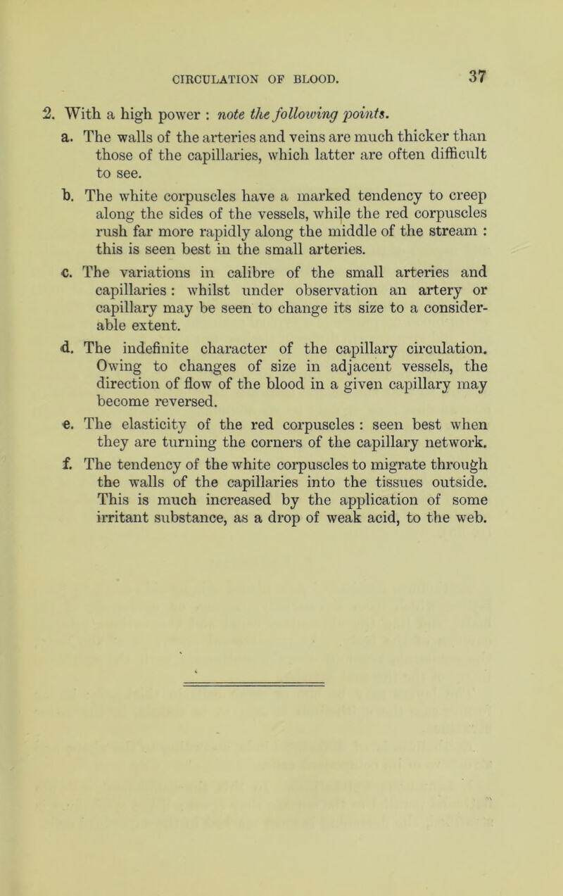 2. With a high power : note the follotving jjoinfs. a. The walls of the arteries and veins are much thicker than those of the capillaries, which latter are often difficult to see. h. The white corpuscles have a marked tendency to creep along the sides of the vessels, while the red corpuscles rush far more rapidly along the middle of the stream : this is seen best in the small arteries. C. The variations in calibre of the small arteries and capillaries: whilst under observation an artery or capillary may be seen to change its size to a consider- able extent. d. The indefinite character of the capillary circulation. Owing to changes of size in adjacent vessels, the direction of flow of the blood in a given capillary may become reversed. €. The elasticity of the red corpuscles : seen best when they are turning the corners of the capillary network. f. The tendency of the white corpuscles to migrate through the walls of the capillaries into the tissues outside. This is much increased by the application of some irritant substance, as a drop of weak acid, to the web.