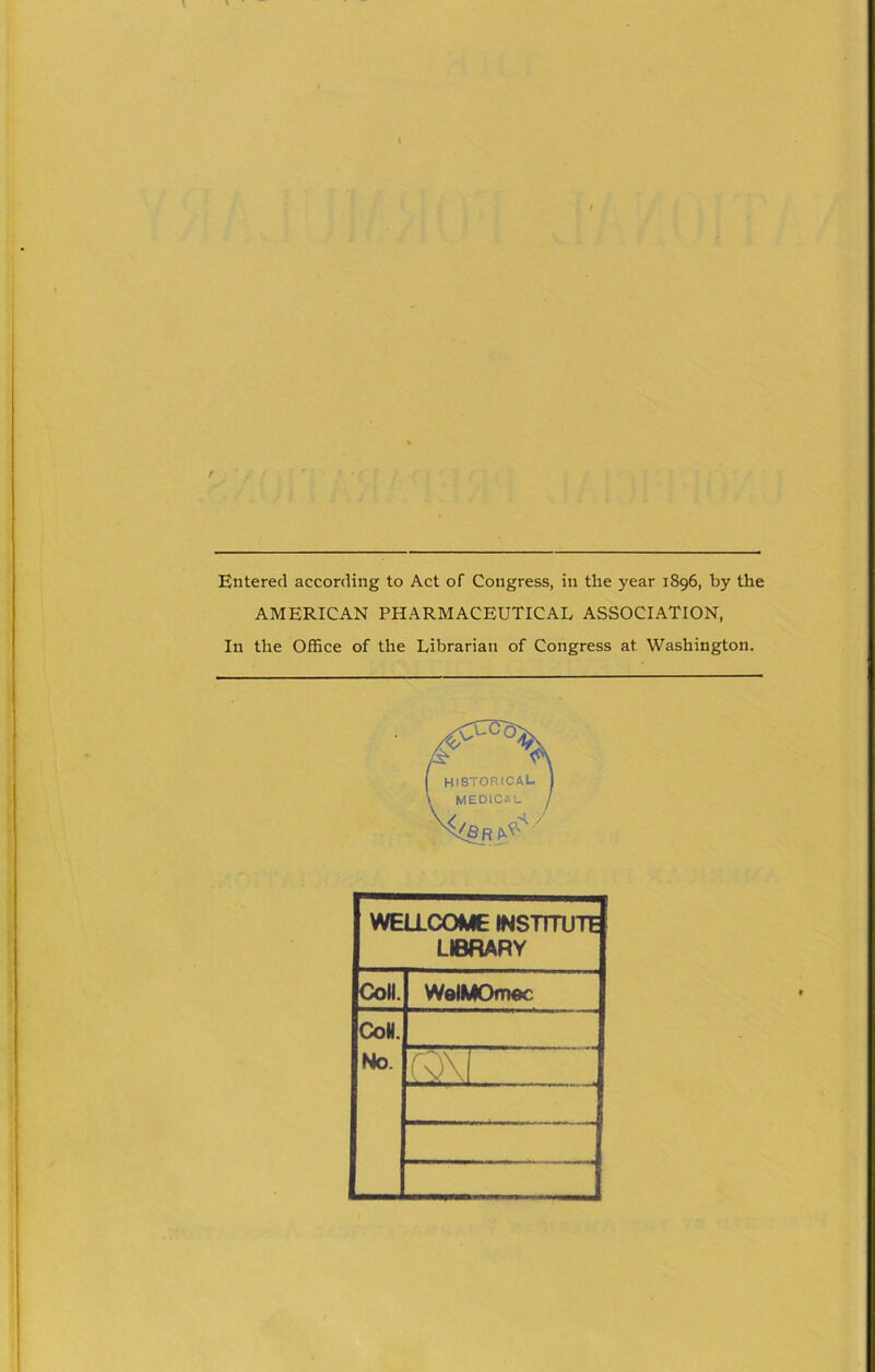 Entered according to Act of Congress, in the year 1896, by the AMERICAN PHARMACEUTICAL ASSOCIATION, In the Office of the Librarian of Congress at Washington. WELLCOME INSTITUTE LIBRARY Coll. WelMOmoc CoH. No.