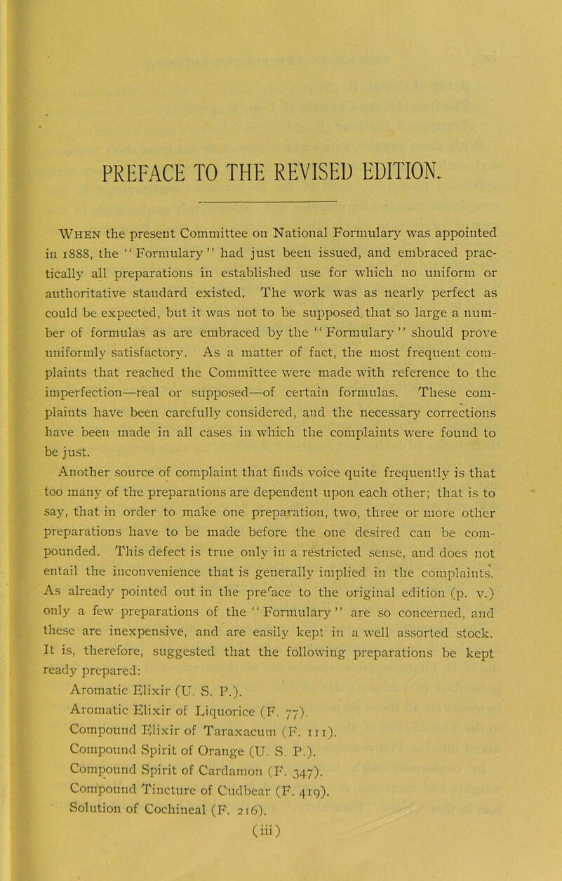 When the present Committee on National Formulary was appointed in 188S, the “Formulary” had just been issued, and embraced prac- tically all preparations in established use for which no uniform or authoritative standard existed, The work was as nearly perfect as could be expected, but it was not to be supposed that so large a num- ber of formulas as are embraced by the “Formulary” should prove uniformly satisfactory. As a matter of fact, the most frequent com- plaints that reached the Committee were made with reference to the imperfection—real or supposed—of certain formulas. These com- plaints have been carefully considered, and the necessary corrections have been made in all cases in which the complaints were found to be just. Another source of complaint that finds voice quite frequently is that too man}' of the preparations are dependent upon each other; that is to say, that in order to make one preparation, two, three or more other preparations have to be made before the one desired can be com- pounded. This defect is true only in a restricted sense, and does not entail the inconvenience that is generally implied in the complaints. As already pointed out in the preraee to the original edition (p. v.) only a few preparations of the “Formulary” are so concerned, and these are inexpensive, and are easily kept in a well assorted stock. It is, therefore, suggested that the following preparations be kept ready prepared: Aromatic Elixir (U. S. P.). Aromatic Elixir of Liquorice (F. 77). Compound Elixir of Taraxacum (F. 111). Compound Spirit of Orange (U. S. P.). Compound Spirit of Cardamon (F. 347). Compound Tincture of Cudbear (F. 419). Solution of Cochineal (F. 216).