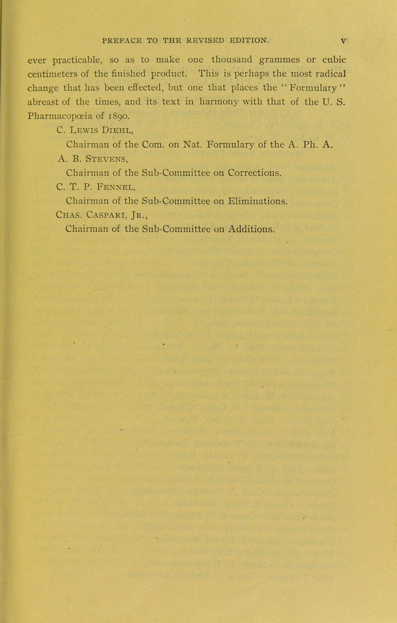 ever practicable, so as to make one thousand grammes or cubic centimeters of the finished product. This is perhaps the most radical change that has been effected, but one that places the “Formulary” abreast of the times, and its text in harmony with that of the U. S. Pharmacopoeia of 1890. C. Lewis Diehl, Chairman of the Com. on Nat. Formulary of the A. Ph. A. A. B. Stevens, Chairman of the Sub-Committee on Corrections. C. T. P. Fennel, Chairman of the Sub-Committee on Eliminations. Chas. Caspari, Jr., Chairman of the Sub-Committee on Additions.