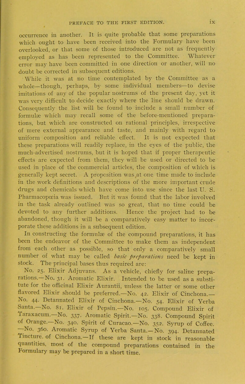 occurrence in another. It is quite probable that some preparations which ought to have been received into the Formulary have been overlooked, or that some of those introduced are not as frequently employed as has been represented to the Committee. Whatever error may have been committed in one direction or another, will no doubt be corrected in subsequent editions. While it was at no time contemplated by the Committee as a whole—though, perhaps, by some individual members—to devise imitations of any of the popular nostrums of the present day, yet it was very difficult to decide exactly where the line should be drawn. Consequently the list will be found to include a small number of form like which may recall some of the before-mentioned prepara- tions, but which are constructed on rational principles, irrespective of mere external appearance and taste, and mainly with regard to uniform composition and reliable effect. It is not expected that these preparations will readily replace, in the ey^es of the public, the much-advertised nostrums, but it is hoped that if proper therapeutic effects are expected from them, they will be used or directed to be used in place of the commercial articles, the composition of which is generally kept secret. A proposition was at one time made to include in the work definitions and descriptions of the more important crude drugs and chemicals which have come into use since the last U. S. Pharmacopoeia was issued. But it was found that the labor involved in the task already outlined was so great, that no time could be devoted to any further additions. Hence the project had to be abandoned, though it will be a comparatively easy matter to incor- porate these additions in a subsequent edition. In constructing the formulae of the compound preparations, it has been the endeavor of the Committee to make them as independent from each other as possible, so that only a comparatively small number of what may be called basic prcparaticms need be kept in stock. The principal bases thus required are: No. 25. Elixir Adjuvans. As a vehicle, chiefly for saline prepa- rations. No. 31. Aromatic Elixir. Intended to be used as a substi- tute for the officinal Elixir Aurantii, unless the latter or some other flavored Elixir should be preferred.—No. 42. Elixir of Cinchona.— No. 44. Detannated Elixir of Cinchona.—No. 54. Elixir of Yerba .Santa. No. 81. Elixir of Pepsin.—No. 105. Compound Elixir of Taraxacum.—No. 337. Aromatic Spirit.—No. 338. Compound Spirit of Orange.—No. 340. Spirit of Curacao.—No. 352. Syrup of Coffee. —No. 360. Aromatic Syrup of Yerba Santa.—No. 394. Detannated Tincture, of Cinchona. If these are kept in stock in reasonable quantities, most of the compound preparations contained in the Formulary may be prepared in a short time.