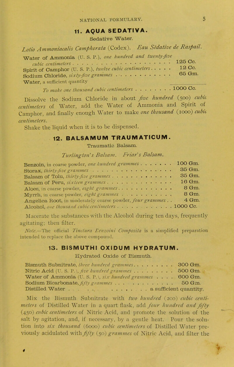 11. AQUA SEDATIVA. Sedative Water. Lotto Ammoniacalis Camphorata (Codex). Eau Sedative de Raspail. Water of Ammonia (U. S. P.), one hundred and twenty-five cubic centimeters Spirit of Camphor (U. S. P.), twelve cubic centimeters Sodium Chloride, sixty-five grammes Water, a sufficient quantity 125 Cc. 12 Cc. 65 Gm. To make one thousand cubic centimeters lOOO Cc. Dissolve the Sodium Chloride in about five hundred (500) cubic centimeters of Water, add the Water of Ammonia and Spirit of Camphor, and finally enough Water to make one thousand (1000) cubic centimeters. Shake the liquid when it is to be dispensed. 12. BALSAMUM TRAUMATICUM. Traumatic Balsam. furling ton's Balsam. Friar's Balsam. Benzoin, in coarse powder, one hundred grammes 100 Gm. Storax, thirty-five grammes 35 Gm. Balsam of Tolu, thirty-five grammes 35 Gm. Balsam of Peru, sixteen grammes 16 Gm. Aloes, in coarse powder, eight grammes 8 Gm. Myrrh, in coarse powder, eight grammes 8 Gm. Angelica Root, in moderately coarse powder, four grammes . . 4 Gm. Alcohol, one thousand cubic centimeters 1000 Cc. Macerate the substances with the Alcohol during ten days, frequently agitating; then filter. Note.—The official Tinclura Eenzoini Composiia is a simplified preparation intended to replace the above compound. 13. BiSMUTH! OXiDUM HYDRATUM. Hydrated Oxide of Bismuth. Bismuth Subnitrate, three hundred grammes 300 Gm. Nitric Acid (U. S. V. ),five hundred grammes 500 Gm. Water of Ammonia (U. S. P. 1, six hundred grammes .... 600 G m. Sodium Bicarbonate, fifty grammes 50 Gm. Distilled Water . . ... . . a sufficient quantity. Mix the Bismuth Subnitrate with two hundred (200) cubic centi- meters of Distilled Water in a quart flask, add four hundred and fifty (450) cubic centimeters of Nitric Acid, and promote the solution of the salt by agitation, and, if necessary, by a gentle heat. Pour the solu- tion into six thousand (6000) cubic centimeters of Distilled Water pre- viously acidulated with fifity (50) grammes of Nitric Acid, and filter the