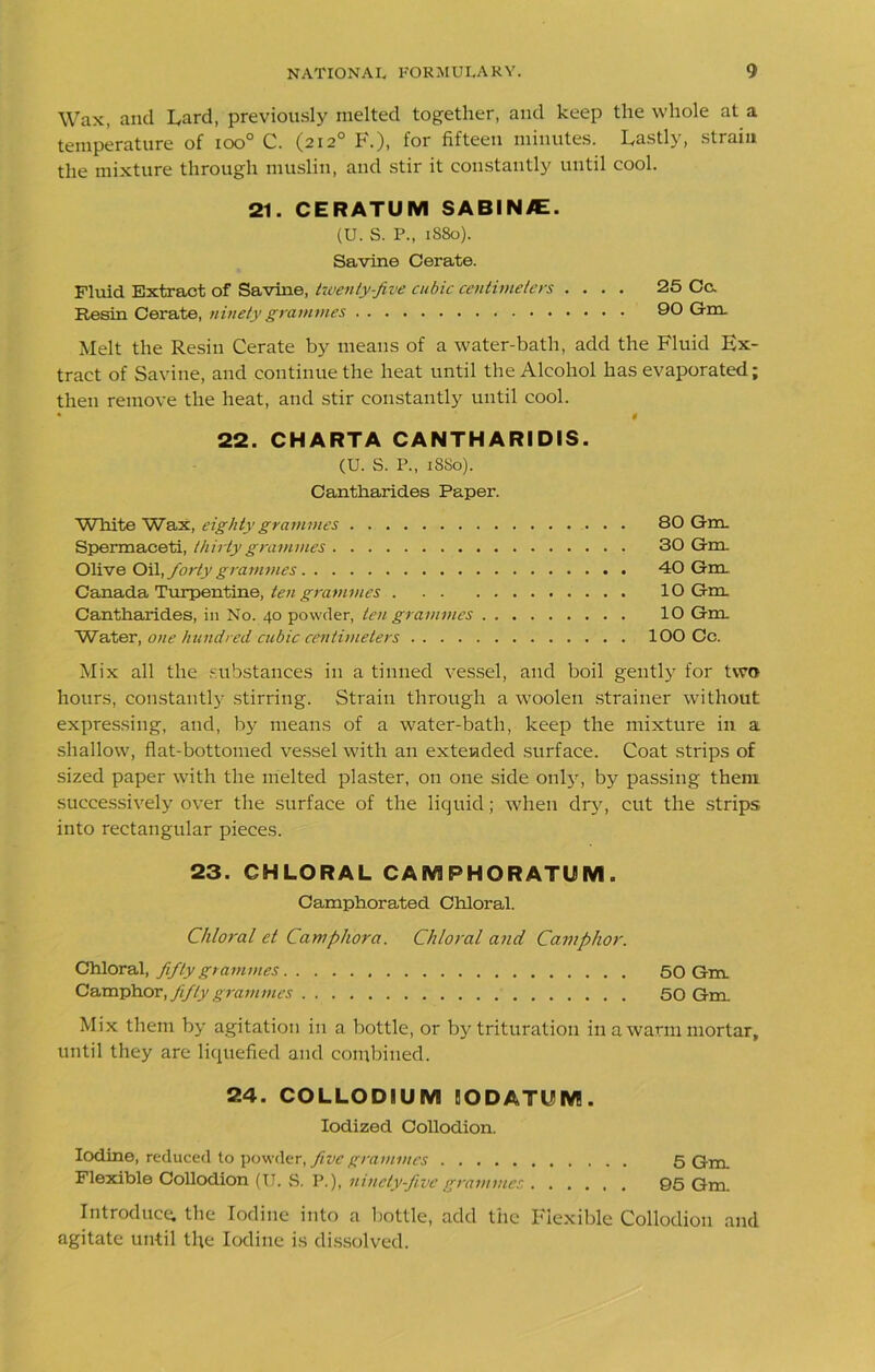 Wax, and Lard, previously melted together, and keep the whole at a temperature of ioo° C. (212° F.), for fifteen minutes. Lastly, strain the mixture through muslin, and stir it constantly until cool. 21. CERATUM SABIN/E. (U. S. P., 1880). Savine Cerate. Fluid Extract of Savine, twenty-five cubic centimeters .... 25 Cc. Resin Cerate, ninety grammes 90 Gm. Melt the Resin Cerate by means of a water-bath, add the Fluid Ex- tract of Savine, and continue the heat until the Alcohol has evaporated; then remove the heat, and stir constantly until cool. • $ 22. CHARTA CANTHARIDIS. (U. S. P., 1880). Cantharides Paper. White Wax, eighty grammes 80 Gm. Spermaceti, thirty grammes 30 Gm. Olive Oil, forty grammes 40 Gm Canada Turpentine, ten grammes 10 Gm Cantharides, in No. 40 powder, ten grammes 10 Gm Water, one hundred cubic centimeters 100 Cc. Mix all the substances in a tinned vessel, and boil gently for two hours, constantly stirring. Strain through a woolen strainer without expressing, and, by means of a water-bath, keep the mixture in a shallow, flat-bottomed vessel with an extended surface. Coat strips of sized paper with the melted plaster, on one side only, by passing them successively over the surface of the liquid; when dry, cut the strips into rectangular pieces. 23. CHLORAL CAM FHORATUM . Camphorated Chloral. Chloral et Camphora. Chloral and Camphor. Chloral, fifty grammes 50 Gm Camphor, fifty grammes 50 Gm. Mix them by agitation in a bottle, or by trituration in a warm mortar, until they are liquefied and combined. 24. COLLODIUM IODATUM. Iodized Collodion. Iodine, reduced to powder, five grammes 5 Gm. Flexible Collodion (U. S. P.), ninety-five grammes 95 Gm. Introduce, the Iodine into a bottle, add the Flexible Collodion and agitate until the Iodine is dissolved.