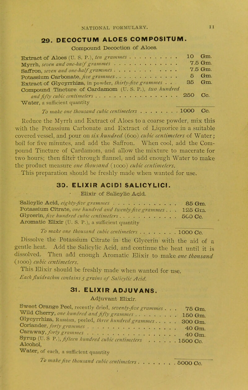 29. DECOCTUM ALOES CO M POSITU M . Compound Decoction of Aloes. Extract of Aloes (U. S. P.), ten grammes . 10 Gm. Myrrh, seven and one-half grammes 7.5 Gm. Saffron, seven and one-half grammes 7.5 Gm. Potassium Carbonate, five grammes 5 Gm. Extract of Glycyrrhiza, in powder, thirty-five grammes . . 35 Gm. Compound Tincture of Cardamom (U. S. P.), two hundred and fifty cubic centimeters 250 Cc. Water, a sufficient quantity To make one thousand cubic centimeters 1000 Cc. Reduce the Myrrh and Extract of Aloes to a coarse powder, mix this with the Potassium Carbonate and Extract of Liquorice in a suitable covered vessel, and pour on six hundred (6oo) cubic centimeters of Water; boil for five minutes, and add the Saffron. When cool, add the Com- pound Tincture of Cardamom, and allow the mixture to macerate for two hours; then filter through flannel, and add enough Water to make the product measure one thousand (iooo) cubic centimeters. This preparation should be freshly made when wanted for use. 30. ELIXiR ACBDl SALICYLICI. Elixir of Salicylic Acid. Salicylic Acid, eighty-five grammes 85 Gm. Potassium Citrate, one hundred and twenty-five grammes . . . 125 Gm. Glycerin, five hundred cubic centimeters 500 Cc. Aromatic Elixir (U. S. P.), a sufficient quantity To make one thousand cubic centimeters 1000 Cc. Dissolve the Potassium Citrate in the Glycerin with the aid of a gentle heat. Add the Salicylic Acid, and continue the heat until it is dissolved. Then add enough Aromatic Elixir to make one thousand -(iooo) cubic centimeters. This Elixir should be freshly made when wanted for use. Each jluidrachm contains 5 grains of Salicylic Acid. 31. ELIXIR ADJUVANS. Adjuvant Elixir. Sweet Orange Peel, recently dried, seventy-five grammes . . . 75 Gm. Wild Cherry, one hundred and fifty grammes 150 Gm Glycyrrhiza, Russian, peeled, three hundred grammes 300 Gm Coriander, forty grammes 4q Qm Caraway, forty grammes 4q Qm Syrup (U. S P.), fifteen hundred cubic centimeters ...... 1500 Cc Alcohol, Water, of each, a sufficient quantity Jo make five thousand cubic centimeters 5000 Cc