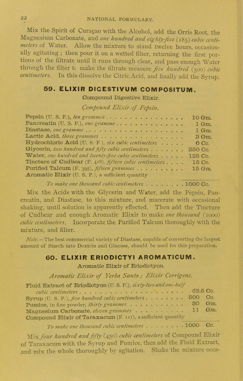 Mix the Spirit of Curasao with the Alcohol, add the Orris Root, the ^I^SHLsiuin Carbonate, and one hundred and eighty-five cubic centi- meters of \\ ater. Allow the mixture to stand twelve hours, occasion- ally agitating ; then pour it on a wetted filter, returning the first por- tions of the filtrate until it runs through clear, and pass enough Water through the filter ti make the filtrate measure five hundred (500) cubic centimeters. I11 this dissolve the Citric. Acid, and finally add the Syrup. 59. ELIXIR DIGESTIVUM COMPOSITUM. Compound Digestive Elixir. Compound Elixir of Pepsin. Pepsin (U. S. P.), ten grammes 10 Gm. Pancreatin (U. S. P.), one gramme 1 Gm. Diastase, one gramme 1 Gm. Lactic Acid, three grammes 3 Gm. Hydrochloric Acid (U. S. P.), six cubic centimeters 6 Cc. Glycerin, two hundred and fifty cubic centimeters 250 Cc. Water, one hundred and twenty-five cubic centimeters 125 Cc. Tincture of Cudbear (F. 418), fifteen cubic centimeters . . . . 15 Cc. Purified Talcum (F. 395), fifteen grammes 15 Gm. Aromatic Elixir (U. S. P.), a sufficient quantity To make one thousand cubic centimeters 1000 Cc. Mix the Acids with the Glycerin and Water, add the Pepsin, Pan- creatin, and Diastase, to this mixture, and macerate with occasional shaking, until solution is apparently effected. Then add the Tincture of Cudbear and enough Aromatic Elixir to make one thousand (1000) cubic centimeters. Incorporate the Purified Talcum thorough^ with the mixture, and filter. Note.—The best commercial variety of Diastase, capable of converting the largest amount of Starch into Dextrin and Glucose, should be used for this preparation. 60. ELIXIR ERIODICTYI AROIVIATICU M . Aromatic Elixir of Eriodictyon. Aromatic Elixir of Yerba Santa ; Elixir Corrigens. Fluid Extract of Eriodictyon (U. S. P.), sixty-two and one-half cubic Syrup (U. S. P.),five hundred cubic centimeters Pumice, in fine powder, thirty grammes Magnesium Carbonate, eleven grammes Compound Elixir of Taraxacum (F. in), a sufficient quantity <32.5 Cc. 500 Cc. 30 Gm. 11 Gm. To make one thousand cubic centimeters 1000 Cc. Mix four Jnmdrcd and fifty (450) cubic centimeters of Compound Elixir of Taraxacum with the Syrup and Pumice, then add the Fluid Extract, and mix the whole thoroughly by agitation. .Shake the mixture occa-