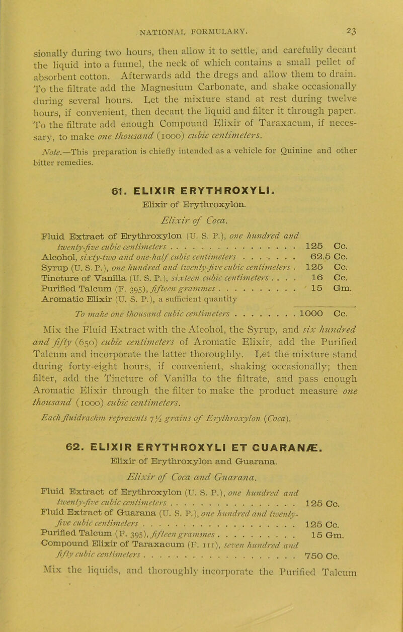 sionally during two Hours, then allow it to settle, and carefully decant the liquid into a funnel, the neck of which contains a small pellet of absorbent cotton. Afterwards add the dregs and allow them to drain. To the filtrate add the Magnesium Carbonate, and shake occasionally during several hours. Let the mixture stand at rest during twelve hours, if convenient, then decant the liquid and filter it through paper. To the filtrate add enough Compound Elixir of Taraxacum, if neces- sary, to make one thousand (1000) cubic centimeters. Note.—This preparation is chiefly intended as a vehicle for Quinine and other bitter remedies. 61. ELIXIR ERYTHRQXYLI. Elixir of Erythroxylon. Elixir of Coca. Fluid Extract of Erythroxylon (U. S. P.), one hundred and twenty-five cubic centimeters 125 Cc. Alcohol, sixty-two and one-half cubic centimeters ....... 62.5 Cc. Syrup (U. S. P.), one hundred and twenty-five cubic centimeters . 125 Cc. Tincture of Vanilla (U. S. P.), sixteen cubic centimeters .... 16 Cc. Purified Talcum (F. 395), fifteen grammes 15 Gm. Aromatic Elixir (U. S. P.), a sufficient quantity To make one thousand cubic centimeters 1000 Cc. Mix the Fluid Extract with the Alcohol, the Syrup, and six hundred and fifty (650) cubic centimeters of Aromatic Elixir, add the Purified Talcum and incorporate the latter thoroughly. Let the mixture stand during forty-eight hours, if convenient, shaking occasionally; then filter, add the Tincture of Vanilla to the filtrate, and pass enough Aromatic Elixir through the filter to make the product measure one thousand (1000) cubic centimeters. Eachfluidrachm represents grains of Erythroxylon {Coca). 62. ELIXIR ERYTHRQXYLI ET GUARAN/E. Elixir of Erythroxylon and Guarana. Elixir of Coca and Guarana. Fluid Extract of Erythroxylon (U. S. P.), one hundred and twenty five cubic centimeters 125 Cc. Fluid Extract of Guarana (U. S. P.), one hundred and twenty- five cubic centimeters 125 Cc. Purified Talcum (P. 395), fifteen grammes 15 Gm. Compound Elixir of Taraxacum (I', in), seven hundred and fifty cubic centimeters 750 Cc. Mix the liquids, and thoroughly incorporate the Purified Talcum