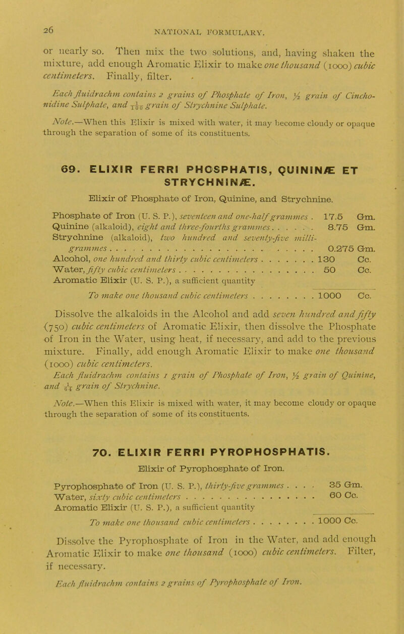 or nearly so. Then mix the two solutions, and, having shaken the mixture, add enough Aromatic Elixir to make one thousand (1000) cubic centimeters. Finally, filter. Each fluidrachm contains 2 grains of Phosphate of Iron, '/z grain of Cincho- nidine Sulphate, and grain of Strychnine Sulphate. Note.—When this Elixir is mixed with water, it may become cloudy or opaque through the separation of some of its constituents. 69. ELIXIR FERRI PHOSPHATIS, QUININE ET STRYCHNINE. Elixir of Phosphate of Iron, Quinine, and Strychnine. Phosphate of Iron (U. S. P.), seventeen and one-half grammes . 17.5 Gm. Quinine (alkaloid), eight and three fourths grammes 8.75 Gm. Strychnine (alkaloid), two hundred and seventy-five milli- grammes 0.275 Gm. Alcohol, one hundred and thirty cubic centimeters 130 Cc. Water, fifty cubic centimeters 50 Cc. Aromatic Elixir (U. S. P.), a sufficient quantity To make one thousand cubic centimeters 1000 Cc. Dissolve the alkaloids in the Alcohol and add seven hundred and fifty {750) cubic centimeters of Aromatic Elixir, then dissolve the Phosphate of Iron in the Water, using heat, if necessary, and add to the previous mixture. Finally, add enough Aromatic Elixir to make one thousand (1000) cubic centimeters. Each fluidrachm contains 1 grain of Phosphate of Iron, ]/2 grain of Quinine, and 6 j grain of Strychnine. Note.—When this Elixir is mixed with water, it may become cloudy or opaque through the separation of some of its constituents. 70. ELIXIR FERRI PYROPHOSPHATIS. Elixir of Pyrophosphate of Iron. Pyrophosphate of Iron (U. S. P.), thirty five grammes .... 35 Gm. Water, sixty cubic centimeters 60 Cc. Aromatic Elixir (U. S. P.), a sufficient quantity To make one thousand cubic centimeters 1000 Cc. Dissolve the Pyrophosphate of Iron in the Water, and add enough Aromatic Elixir to make one thousand (1000) cubic centimeters. Filter, if necessary.