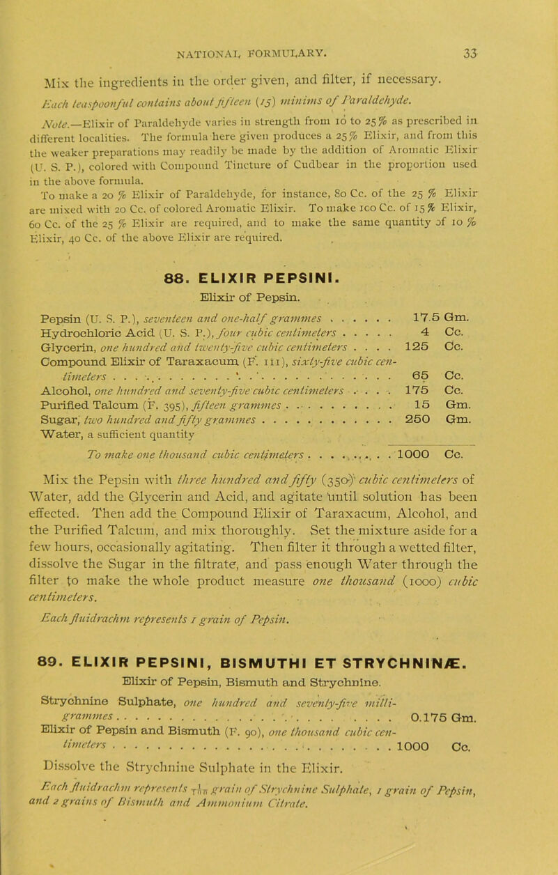 Mix the ingredients in the order given, and filter, if necessary. Each leaspoonful contains about Ji/leen (/j) minims of Paraldehyde. Note.—Elixir of Paraldehyde varies in strength from id to 25% as prescribed in different localities. The formula here given produces a 25% Elixir, and from this the weaker preparations may readily be made by the addition of Aromatic Elixir (U. S. P.), colored with Compound Tincture of Cudbear in the proportion used in the above formula. To make a 20 ‘/c Elixir of Paraldehyde, for instance, So Cc. of the 25 % Elixir are mixed with 20 Cc, of colored Aromatic Elixir. To make ico Cc. of 15 % Elixir, 60 Cc. of the 25 fc Elixir are required, and to make the same quantity of 10 % Elixir, 40 Cc. of the above Elixir are required. 88. ELIXIR PEPSINI. Elixir of Pepsin. Pepsin (U. S. P.), seventeen and one-half grammes 17 5 Gm. Hydrochloric Acid (U. S. It.), four cubic centimeters 4 Cc. Glycerin, one hundred and twenty-five cubic centimeters .... 125 Cc. Compound Elixir of Taraxacum (F. 111), sixty-five cubic cen- timeters ' 65 Cc. Alcohol, one hundred and seventyfive cubic centimeters .• ... 175 Cc. Purified Talcum (F. 395), fifteen grammes 15 Gm. Sugar, two hundred and fifty grammes 250 Gm. Water, a sufficient quantity To make one thousand cubic centimeters . . . ...... . 1000 Cc. Mix the Pepsin with three hundred andfifty (350-)’ cubic centimeters of Water, add the Glycerin and Acid, and agitate hntil solution has been effected. Then add the Compound Elixir of Taraxacum, Alcohol, and the Purified Talcum, and mix thoroughly. Set the mixture aside for a few hours, occasionally agitating. Then filter it through a wetted filter, dissolve the Sugar in the filtrate, and pass enough Whiter through the filter fo make the whole product measure one thousand (1000) cubic centimeters. Each fluidrachm represents / grain of Pepsin. 89. ELIXIR PEPSINI, BISMUTHI ET STRYCHNINE. Elixir of Pepsin, Bismuth and Strychnine. Strychnine Sulphate, one hundred and seventy-five milli- grammes 0.175 Gm. Elixir of Pepsin and Bismuth (F. 90), one thousand cubic cen- timeters 1000 Cc. Dissolve the Strychnine Sulphate in the Elixir. Each fluidrachm represents T?lTr grain of Strychnine Sulphate, 1 grain of Pepsin, and 2grains of Bismuth and Ammonium Citrate.