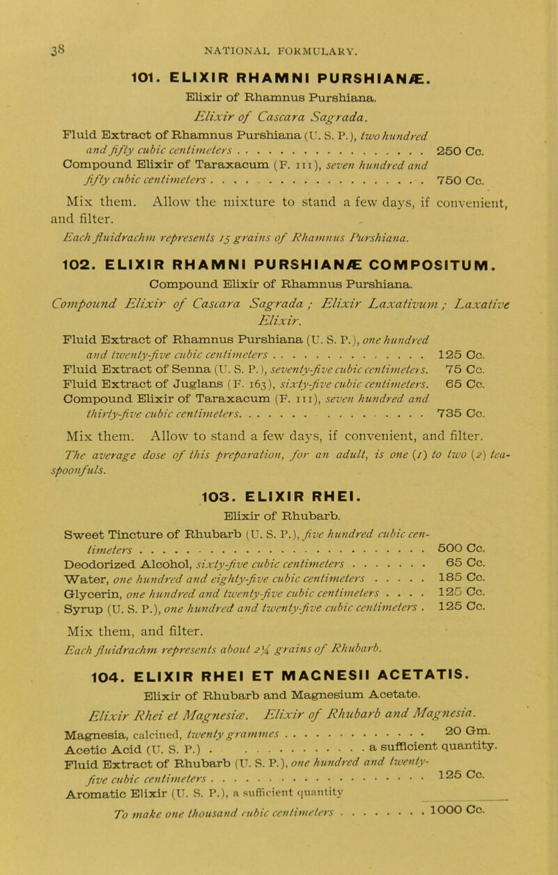 101. ELIXIR RHAMNI PURSHIANiE. Elixir of Rhamnus Purshiana. Elixir of Cascara Sagrada. Fluid Extract of Rhamnus Purshiana (U. S. P.), Iwo hundred and fifty cubic centimeters 250 Cc. Compound Elixir of Taraxacum (F. in), seven hundred and fifty cubic centimeters . 750 Cc. Mix them. Allow the mixture to stand a few days, if convenient, and filter. Each fluidrachm represents 15 grains of Rhamnus Purshiana. 102. ELIXIR RHAMNI PURSHIANIE COMPOSITUM. Compound Elixir of Rhamnus Purshiana. Compound Elixir of Cascara Sagrada ; Elixir Laxativum; Laxative Elixir. Fluid Extract of Rhamnus Purshiana (U. S. P.), one hundred and twenty-five cubic centimeters 125 Cc. Fluid Extract of Senna (U. S. P.), seventy-five cubic centimeters. 75 Cc. Fluid Extract of Juglans (F. 163), sixty-five cubic centimeters. 65 Cc. Compound Elixir of Taraxacum (F. hi), seven hundred and thirty-five cubic centimeters 735 Cc. Mix them. Allow to stand a few daj^s, if convenient, and filter. The average dose of this preparation, for an adult, is one (/) to two (2) tea- spoonfuls. 103. ELIXIR RHEI. Elixir of Rhubarb. Sweet Tincture of Rhubarb (U. S. P.), five hundred cubic cen- timeters 500 Cc. Deodorized Alcohol, sixty-five cubic centimeters 65 Cc. Water, one hundred and eighty-five cubic centimeters 185 Cc. Glycerin, one hundred and twenty-five cubic centimeters .... 125 Cc. Syrup (U. S. P.), one hundred and twenty-five cubic centimeters . 125 Cc. Mix them, and filter. Each fluidrachm represents about 2% grains of Rhubarb. 104. ELIXIR RHEI ET MACNESII ACETATIS. Elixir of Rhubarb and Magnesium Acetate. Elixir Rhei et Magnesia. Elixir of Rhubarb and Magnesia. Magnesia, calcined, twenty grammes 20 Gin- Acetic Acid (U. S. P.) a sufficient quantity. Fluid Extract of Rhubarb (U. S. P.), one hundred and Twenty- five cubic centimeters 125 Cc. Aromatic Elixir (U. S. P.), a sufficient quantity To make one thousand cubic centimeters 1000 Cc.
