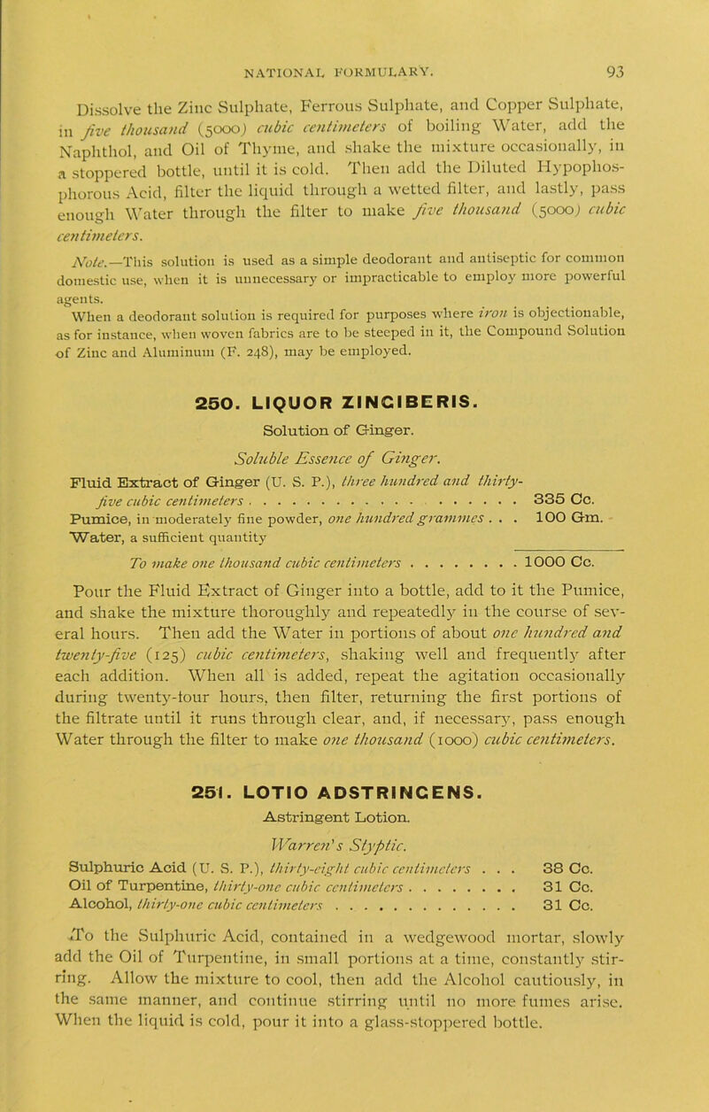 Dissolve the Zinc Sulphate, Ferrous Sulphate, and Copper Sulphate, m Jive thousand (5000) cubic centimeters of boiling Water, add the Naphthol, and Oil of Thyme, and shake the mixture occasionally, in a stoppered bottle, until it is cold. Then add the Diluted Hypophos- phorous Acid, filter the liquid through a wetted filter, and lastly, pass enough Water through the filter to make Jive thousand (5000; cubic centimeters. Note.—This solution is used as a simple deodorant and antiseptic for common domestic use, when it is unnecessary or impracticable to employ more powerful agents. When a deodorant solution is required for purposes where iron is objectionable, as for instance, when woven fabrics are to be steeped in it, the Compound Solution of Zinc and Aluminum (F. 24S), may be employed. 250. LIQUOR ZINGIBERIS. Solution of Ginger. Soluble Essence of Ginger. Fluid Extract of Ginger (U. S. P.), three hundred and thirty- jive cubic centimeters 335 Cc. Pumice, in moderately fine powder, one hundred grammes . . . 100 Gm. “Water, a sufficient quantity To make one thousand cubic centimeters 1000 Cc. Pour the Fluid Extract of Ginger into a bottle, add to it the Pumice, and shake the mixture thoroughly and repeated^ in the course of sev- eral hours. Then add the Water in portions of about one hundred and twenty-five (125) cubic centimeters, shaking well and frequently after each addition. When all is added, repeat the agitation occasionally during twenty-tour hours, then filter, returning the first portions of the filtrate until it runs through clear, and, if necessary, pass enough Water through the filter to make one thousand (1000) cubic centimeters. 251. LOTIO ADSTRINCENS. Astringent Lotion. Warren's Styptic. Sulphuric Acid (U. S. P.), thirty-eight cubic centimeters . . . 38 Cc. Oil of Turpentine, thirty-one cubic centimeters 31 Cc. Alcohol, thirty-one cubic centimeters 31 Cc. ■To the Sulphuric Acid, contained in a wedgewood mortar, slowly add the Oil of Turpentine, in small portions at a time, constantly stir- ring. Allow the mixture to cool, then add the Alcohol cautiously, in the same manner, and continue stirring until no more fumes arise. When the liquid is cold, pour it into a glass-stoppered bottle.